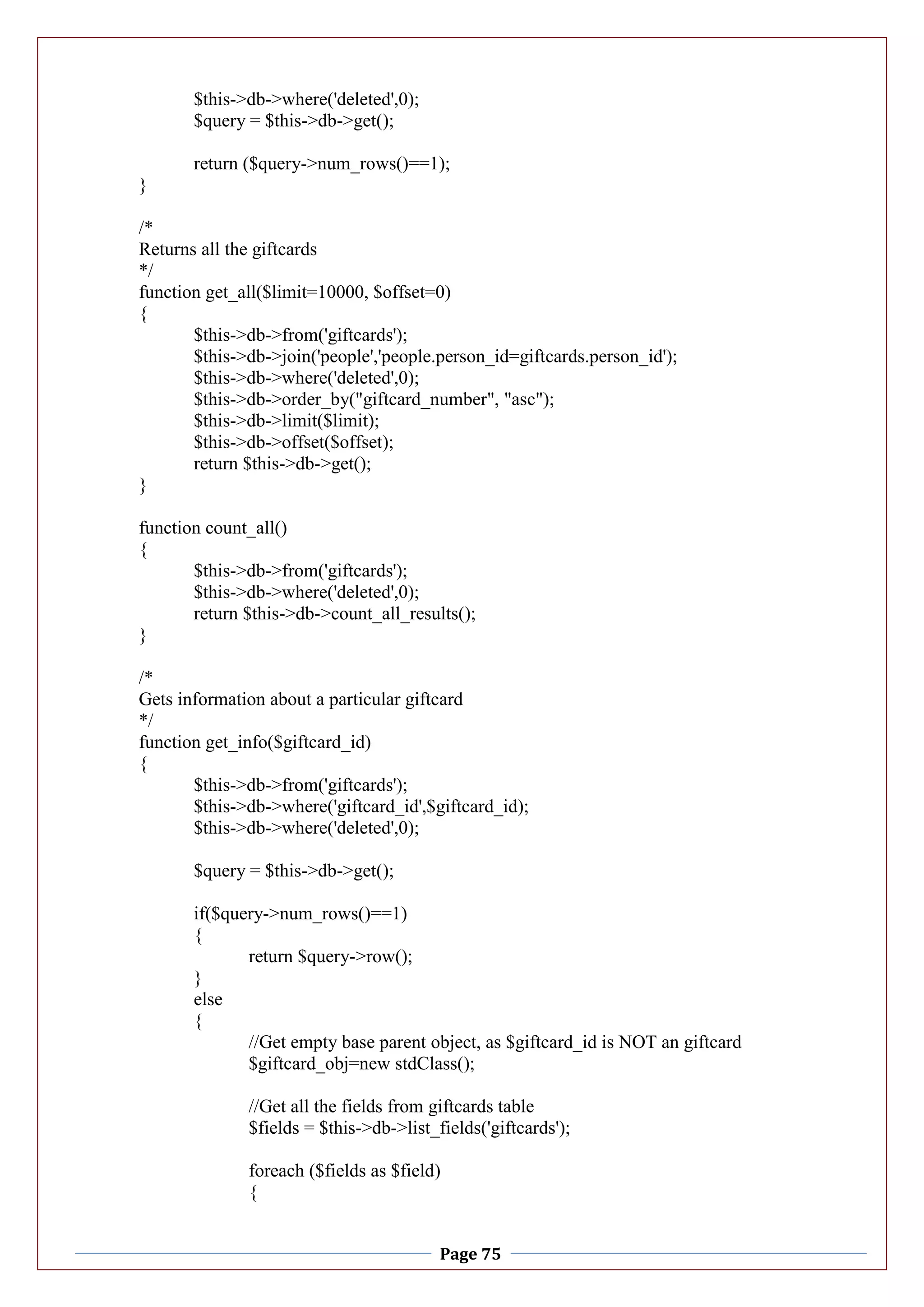 Page 75
$this->db->where('deleted',0);
$query = $this->db->get();
return ($query->num_rows()==1);
}
/*
Returns all the giftcards
*/
function get_all($limit=10000, $offset=0)
{
$this->db->from('giftcards');
$this->db->join('people','people.person_id=giftcards.person_id');
$this->db->where('deleted',0);
$this->db->order_by("giftcard_number", "asc");
$this->db->limit($limit);
$this->db->offset($offset);
return $this->db->get();
}
function count_all()
{
$this->db->from('giftcards');
$this->db->where('deleted',0);
return $this->db->count_all_results();
}
/*
Gets information about a particular giftcard
*/
function get_info($giftcard_id)
{
$this->db->from('giftcards');
$this->db->where('giftcard_id',$giftcard_id);
$this->db->where('deleted',0);
$query = $this->db->get();
if($query->num_rows()==1)
{
return $query->row();
}
else
{
//Get empty base parent object, as $giftcard_id is NOT an giftcard
$giftcard_obj=new stdClass();
//Get all the fields from giftcards table
$fields = $this->db->list_fields('giftcards');
foreach ($fields as $field)
{
 
