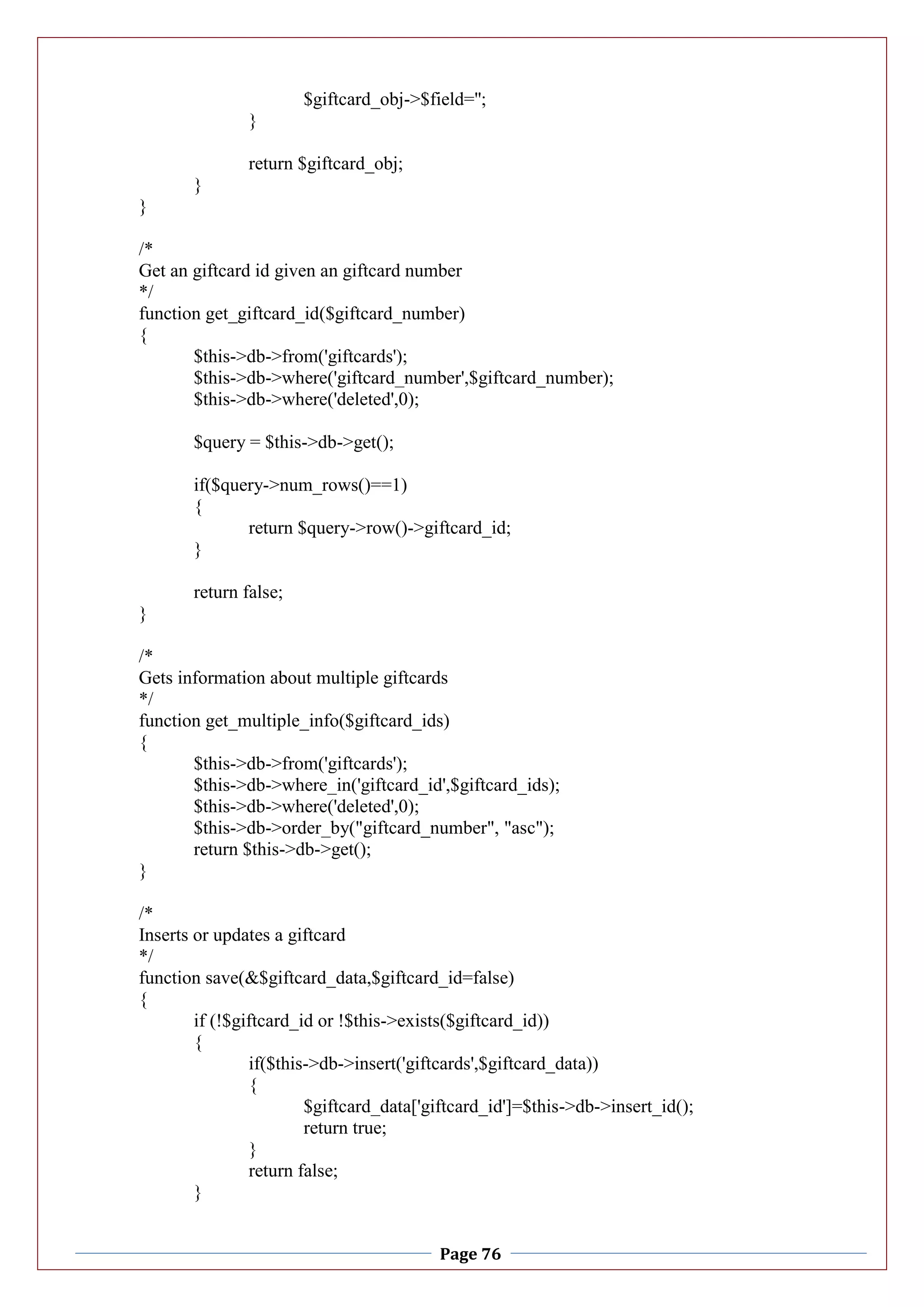 Page 76
$giftcard_obj->$field='';
}
return $giftcard_obj;
}
}
/*
Get an giftcard id given an giftcard number
*/
function get_giftcard_id($giftcard_number)
{
$this->db->from('giftcards');
$this->db->where('giftcard_number',$giftcard_number);
$this->db->where('deleted',0);
$query = $this->db->get();
if($query->num_rows()==1)
{
return $query->row()->giftcard_id;
}
return false;
}
/*
Gets information about multiple giftcards
*/
function get_multiple_info($giftcard_ids)
{
$this->db->from('giftcards');
$this->db->where_in('giftcard_id',$giftcard_ids);
$this->db->where('deleted',0);
$this->db->order_by("giftcard_number", "asc");
return $this->db->get();
}
/*
Inserts or updates a giftcard
*/
function save(&$giftcard_data,$giftcard_id=false)
{
if (!$giftcard_id or !$this->exists($giftcard_id))
{
if($this->db->insert('giftcards',$giftcard_data))
{
$giftcard_data['giftcard_id']=$this->db->insert_id();
return true;
}
return false;
}
 