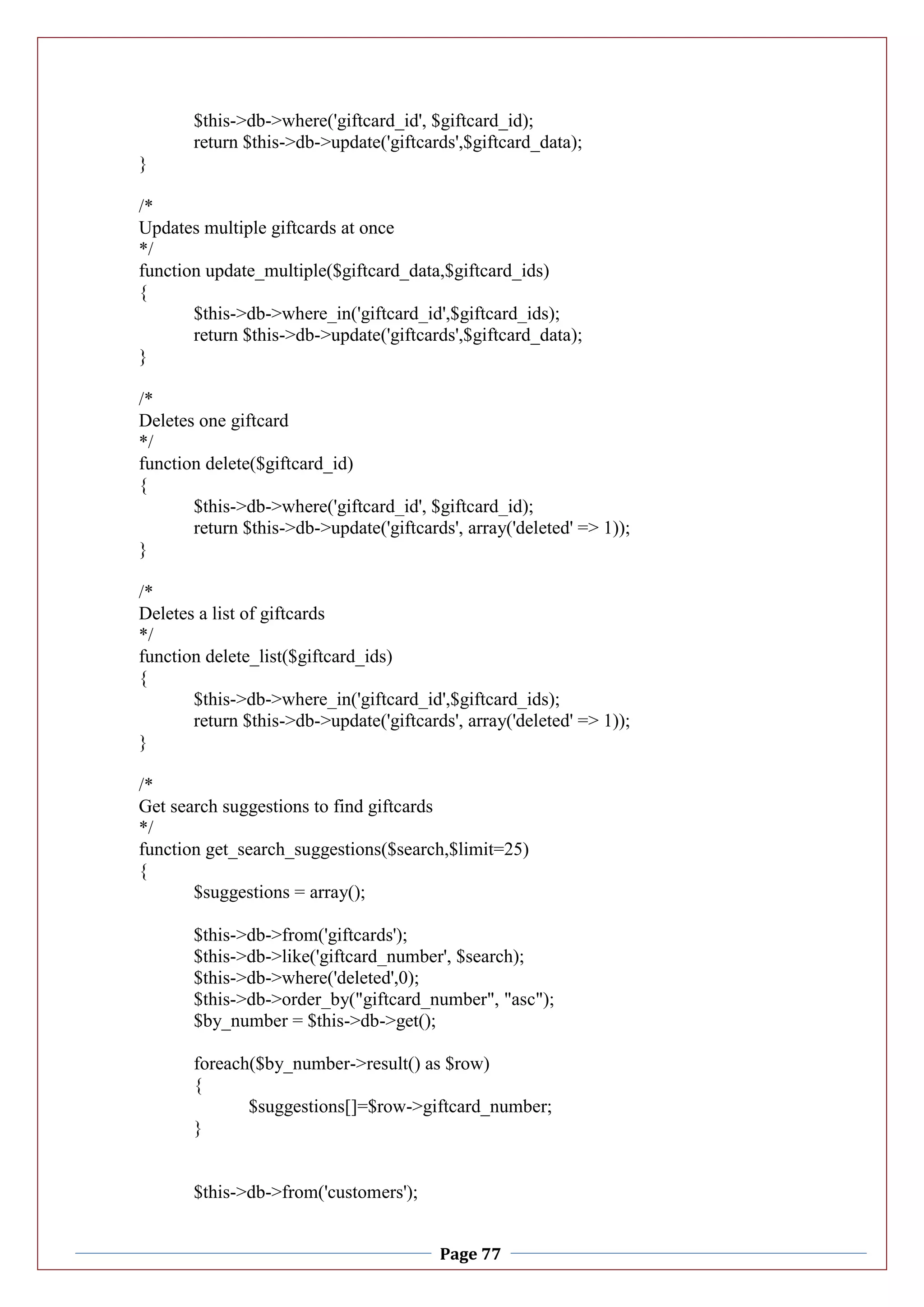 Page 77
$this->db->where('giftcard_id', $giftcard_id);
return $this->db->update('giftcards',$giftcard_data);
}
/*
Updates multiple giftcards at once
*/
function update_multiple($giftcard_data,$giftcard_ids)
{
$this->db->where_in('giftcard_id',$giftcard_ids);
return $this->db->update('giftcards',$giftcard_data);
}
/*
Deletes one giftcard
*/
function delete($giftcard_id)
{
$this->db->where('giftcard_id', $giftcard_id);
return $this->db->update('giftcards', array('deleted' => 1));
}
/*
Deletes a list of giftcards
*/
function delete_list($giftcard_ids)
{
$this->db->where_in('giftcard_id',$giftcard_ids);
return $this->db->update('giftcards', array('deleted' => 1));
}
/*
Get search suggestions to find giftcards
*/
function get_search_suggestions($search,$limit=25)
{
$suggestions = array();
$this->db->from('giftcards');
$this->db->like('giftcard_number', $search);
$this->db->where('deleted',0);
$this->db->order_by("giftcard_number", "asc");
$by_number = $this->db->get();
foreach($by_number->result() as $row)
{
$suggestions[]=$row->giftcard_number;
}
$this->db->from('customers');
 