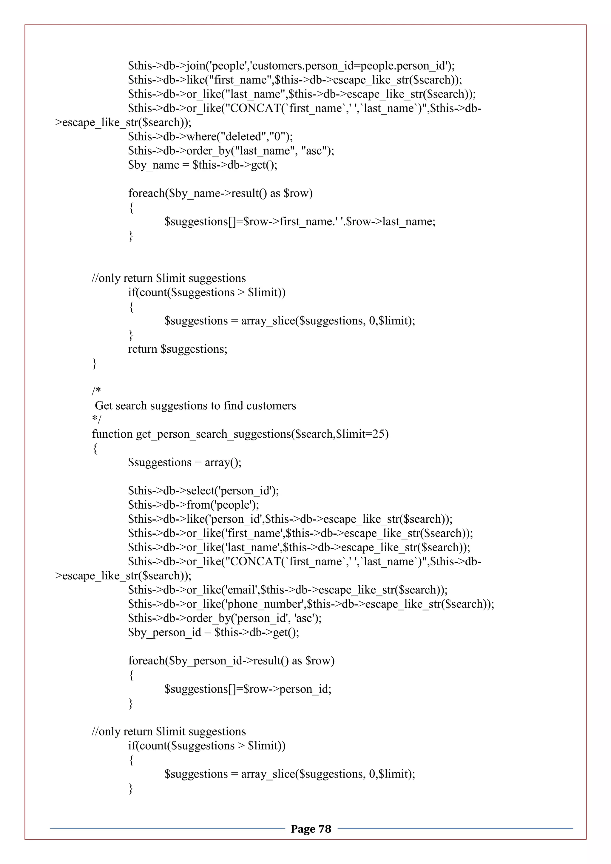 Page 78
$this->db->join('people','customers.person_id=people.person_id');
$this->db->like("first_name",$this->db->escape_like_str($search));
$this->db->or_like("last_name",$this->db->escape_like_str($search));
$this->db->or_like("CONCAT(`first_name`,' ',`last_name`)",$this->db-
>escape_like_str($search));
$this->db->where("deleted","0");
$this->db->order_by("last_name", "asc");
$by_name = $this->db->get();
foreach($by_name->result() as $row)
{
$suggestions[]=$row->first_name.' '.$row->last_name;
}
//only return $limit suggestions
if(count($suggestions > $limit))
{
$suggestions = array_slice($suggestions, 0,$limit);
}
return $suggestions;
}
/*
Get search suggestions to find customers
*/
function get_person_search_suggestions($search,$limit=25)
{
$suggestions = array();
$this->db->select('person_id');
$this->db->from('people');
$this->db->like('person_id',$this->db->escape_like_str($search));
$this->db->or_like('first_name',$this->db->escape_like_str($search));
$this->db->or_like('last_name',$this->db->escape_like_str($search));
$this->db->or_like("CONCAT(`first_name`,' ',`last_name`)",$this->db-
>escape_like_str($search));
$this->db->or_like('email',$this->db->escape_like_str($search));
$this->db->or_like('phone_number',$this->db->escape_like_str($search));
$this->db->order_by('person_id', 'asc');
$by_person_id = $this->db->get();
foreach($by_person_id->result() as $row)
{
$suggestions[]=$row->person_id;
}
//only return $limit suggestions
if(count($suggestions > $limit))
{
$suggestions = array_slice($suggestions, 0,$limit);
}
 