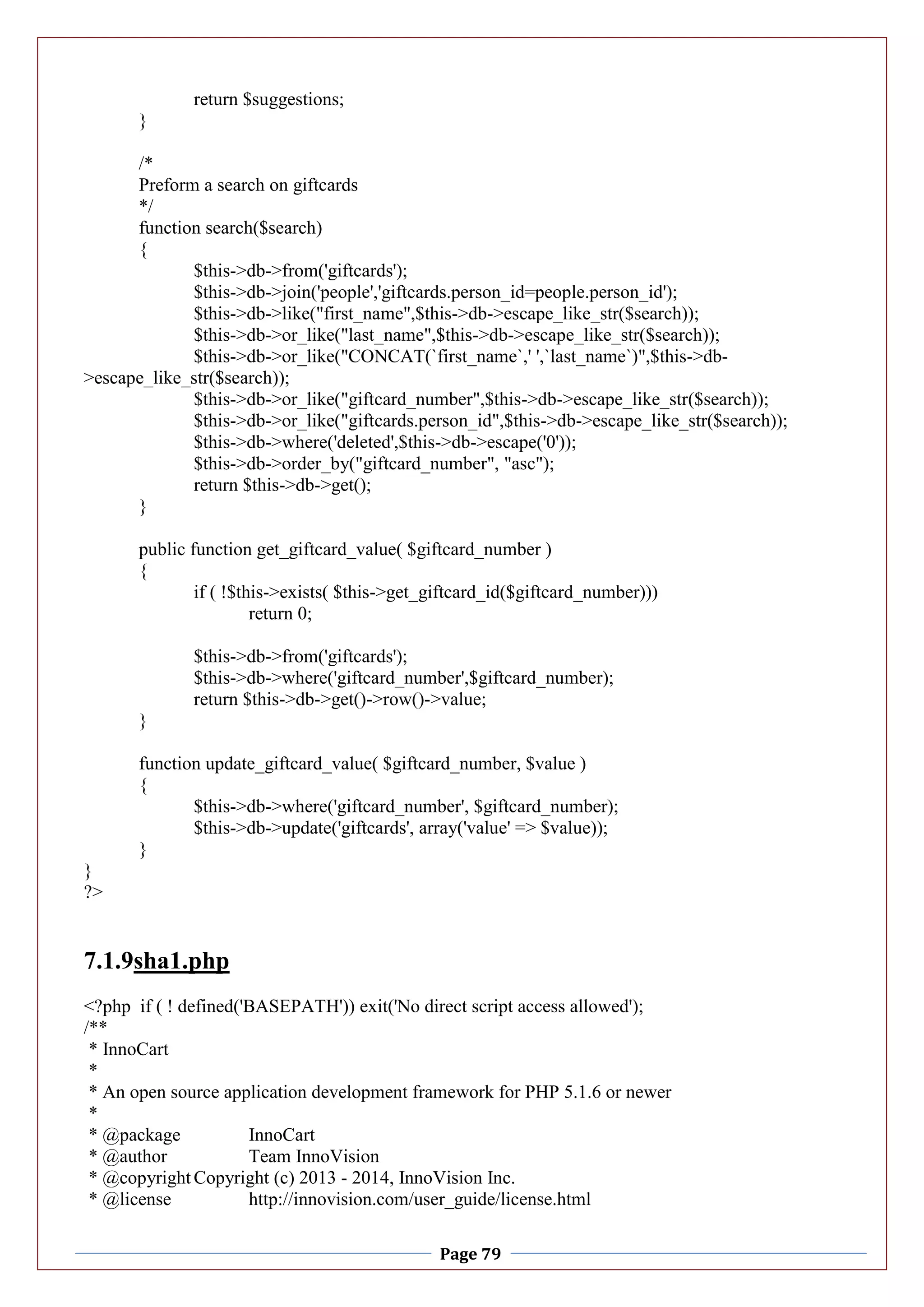 Page 79
return $suggestions;
}
/*
Preform a search on giftcards
*/
function search($search)
{
$this->db->from('giftcards');
$this->db->join('people','giftcards.person_id=people.person_id');
$this->db->like("first_name",$this->db->escape_like_str($search));
$this->db->or_like("last_name",$this->db->escape_like_str($search));
$this->db->or_like("CONCAT(`first_name`,' ',`last_name`)",$this->db-
>escape_like_str($search));
$this->db->or_like("giftcard_number",$this->db->escape_like_str($search));
$this->db->or_like("giftcards.person_id",$this->db->escape_like_str($search));
$this->db->where('deleted',$this->db->escape('0'));
$this->db->order_by("giftcard_number", "asc");
return $this->db->get();
}
public function get_giftcard_value( $giftcard_number )
{
if ( !$this->exists( $this->get_giftcard_id($giftcard_number)))
return 0;
$this->db->from('giftcards');
$this->db->where('giftcard_number',$giftcard_number);
return $this->db->get()->row()->value;
}
function update_giftcard_value( $giftcard_number, $value )
{
$this->db->where('giftcard_number', $giftcard_number);
$this->db->update('giftcards', array('value' => $value));
}
}
?>
7.1.9sha1.php
<?php if ( ! defined('BASEPATH')) exit('No direct script access allowed');
/**
* InnoCart
*
* An open source application development framework for PHP 5.1.6 or newer
*
* @package InnoCart
* @author Team InnoVision
* @copyright Copyright (c) 2013 - 2014, InnoVision Inc.
* @license http://innovision.com/user_guide/license.html
 