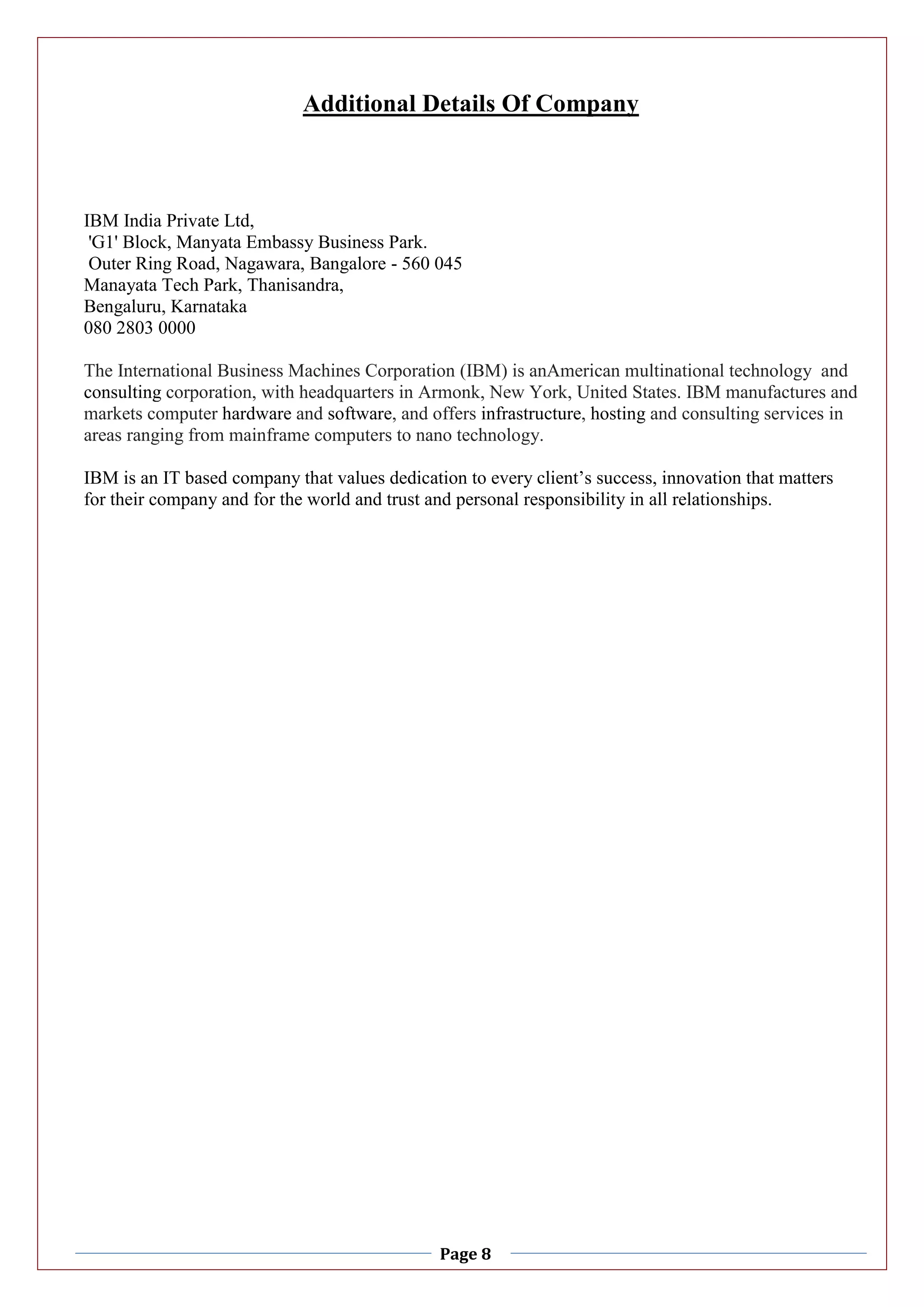 Page 8
Additional Details Of Company
IBM India Private Ltd,
'G1' Block, Manyata Embassy Business Park.
Outer Ring Road, Nagawara, Bangalore - 560 045
Manayata Tech Park, Thanisandra,
Bengaluru, Karnataka
080 2803 0000
The International Business Machines Corporation (IBM) is anAmerican multinational technology and
consulting corporation, with headquarters in Armonk, New York, United States. IBM manufactures and
markets computer hardware and software, and offers infrastructure, hosting and consulting services in
areas ranging from mainframe computers to nano technology.
IBM is an IT based company that values dedication to every client’s success, innovation that matters
for their company and for the world and trust and personal responsibility in all relationships.
 