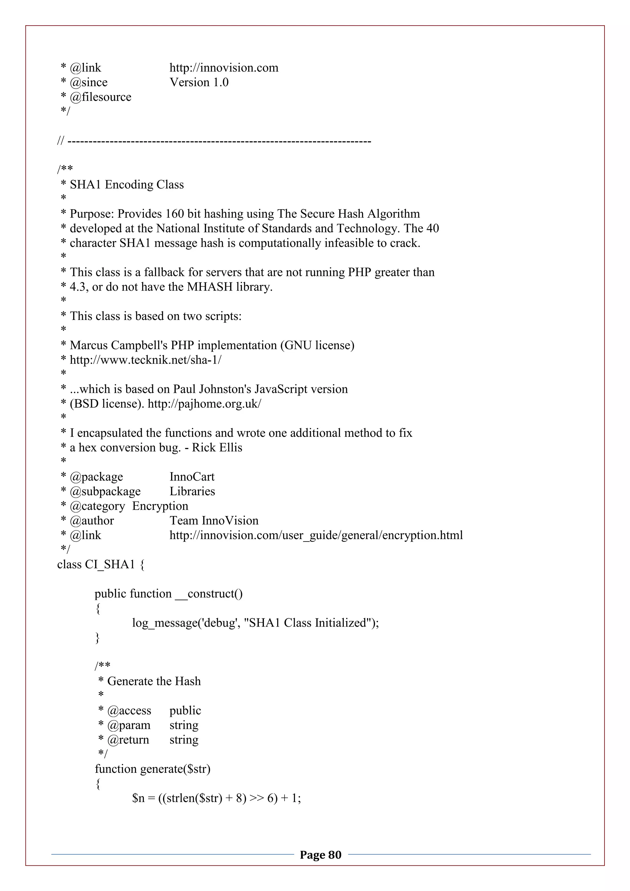 Page 80
* @link http://innovision.com
* @since Version 1.0
* @filesource
*/
// ------------------------------------------------------------------------
/**
* SHA1 Encoding Class
*
* Purpose: Provides 160 bit hashing using The Secure Hash Algorithm
* developed at the National Institute of Standards and Technology. The 40
* character SHA1 message hash is computationally infeasible to crack.
*
* This class is a fallback for servers that are not running PHP greater than
* 4.3, or do not have the MHASH library.
*
* This class is based on two scripts:
*
* Marcus Campbell's PHP implementation (GNU license)
* http://www.tecknik.net/sha-1/
*
* ...which is based on Paul Johnston's JavaScript version
* (BSD license). http://pajhome.org.uk/
*
* I encapsulated the functions and wrote one additional method to fix
* a hex conversion bug. - Rick Ellis
*
* @package InnoCart
* @subpackage Libraries
* @category Encryption
* @author Team InnoVision
* @link http://innovision.com/user_guide/general/encryption.html
*/
class CI_SHA1 {
public function __construct()
{
log_message('debug', "SHA1 Class Initialized");
}
/**
* Generate the Hash
*
* @access public
* @param string
* @return string
*/
function generate($str)
{
$n = ((strlen($str) + 8) >> 6) + 1;
 