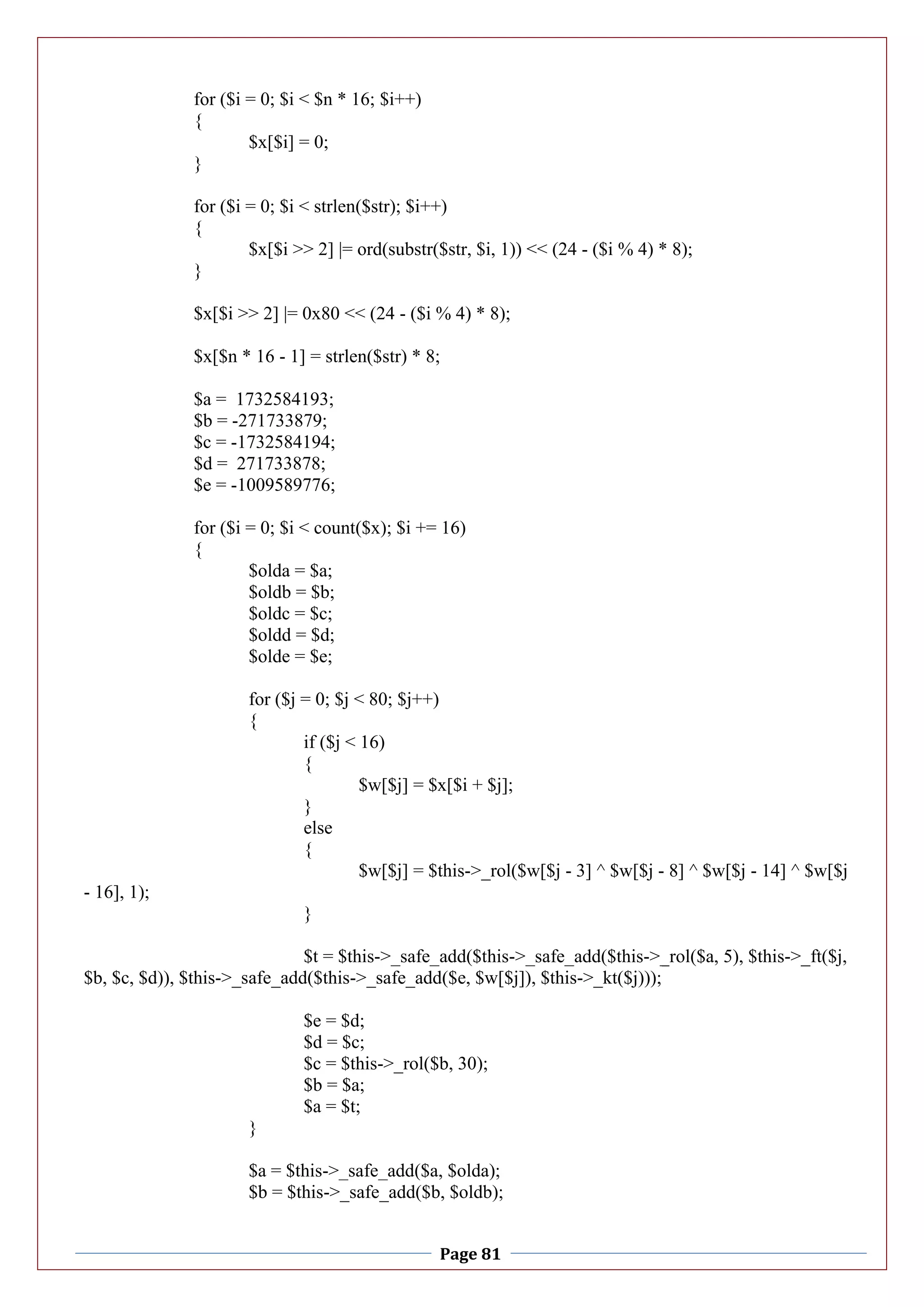 Page 81
for ($i = 0; $i < $n * 16; $i++)
{
$x[$i] = 0;
}
for ($i = 0; $i < strlen($str); $i++)
{
$x[$i >> 2] |= ord(substr($str, $i, 1)) << (24 - ($i % 4) * 8);
}
$x[$i >> 2] |= 0x80 << (24 - ($i % 4) * 8);
$x[$n * 16 - 1] = strlen($str) * 8;
$a = 1732584193;
$b = -271733879;
$c = -1732584194;
$d = 271733878;
$e = -1009589776;
for ($i = 0; $i < count($x); $i += 16)
{
$olda = $a;
$oldb = $b;
$oldc = $c;
$oldd = $d;
$olde = $e;
for ($j = 0; $j < 80; $j++)
{
if ($j < 16)
{
$w[$j] = $x[$i + $j];
}
else
{
$w[$j] = $this->_rol($w[$j - 3] ^ $w[$j - 8] ^ $w[$j - 14] ^ $w[$j
- 16], 1);
}
$t = $this->_safe_add($this->_safe_add($this->_rol($a, 5), $this->_ft($j,
$b, $c, $d)), $this->_safe_add($this->_safe_add($e, $w[$j]), $this->_kt($j)));
$e = $d;
$d = $c;
$c = $this->_rol($b, 30);
$b = $a;
$a = $t;
}
$a = $this->_safe_add($a, $olda);
$b = $this->_safe_add($b, $oldb);
 
