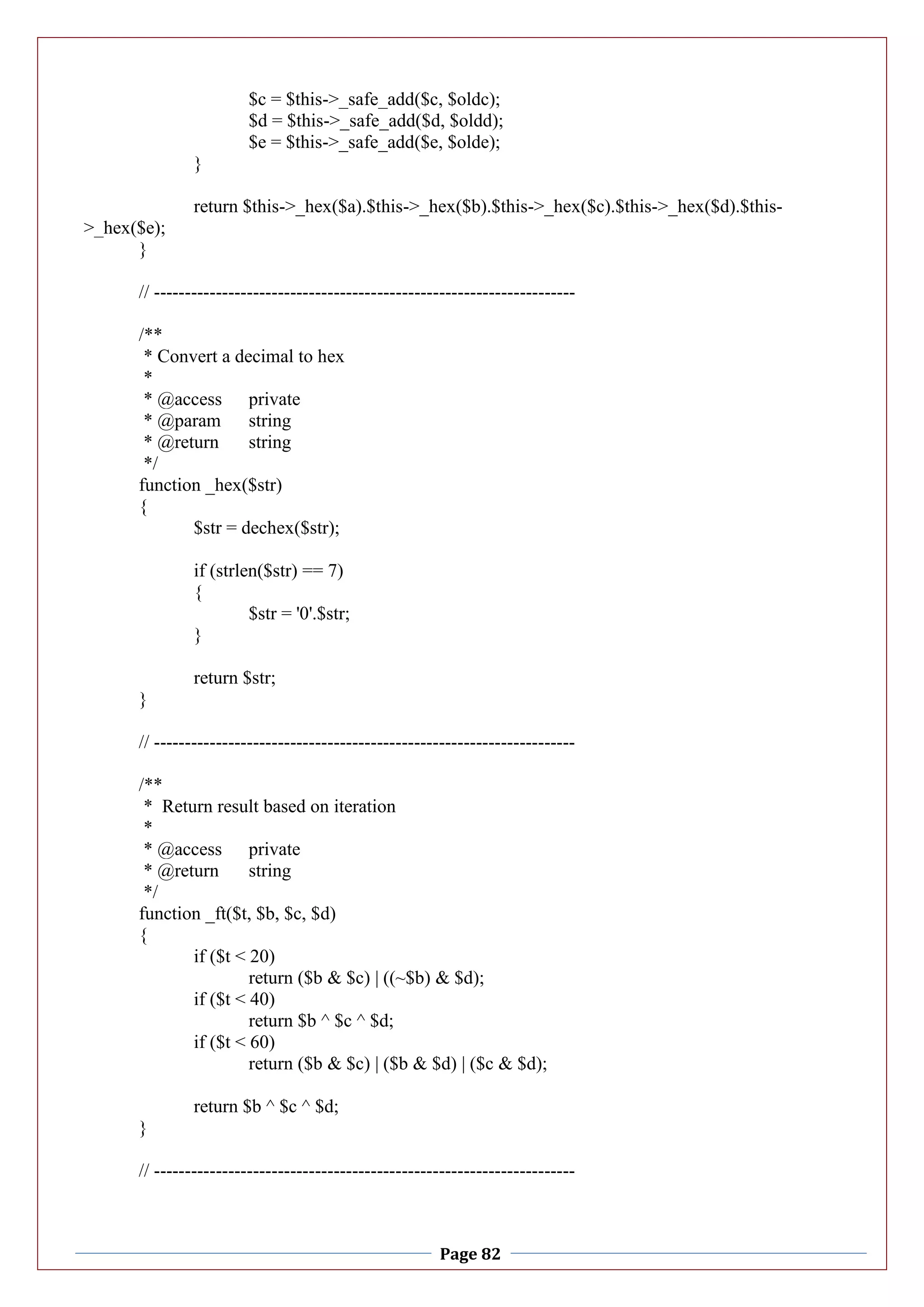 Page 82
$c = $this->_safe_add($c, $oldc);
$d = $this->_safe_add($d, $oldd);
$e = $this->_safe_add($e, $olde);
}
return $this->_hex($a).$this->_hex($b).$this->_hex($c).$this->_hex($d).$this-
>_hex($e);
}
// --------------------------------------------------------------------
/**
* Convert a decimal to hex
*
* @access private
* @param string
* @return string
*/
function _hex($str)
{
$str = dechex($str);
if (strlen($str) == 7)
{
$str = '0'.$str;
}
return $str;
}
// --------------------------------------------------------------------
/**
* Return result based on iteration
*
* @access private
* @return string
*/
function _ft($t, $b, $c, $d)
{
if ($t < 20)
return ($b & $c) | ((~$b) & $d);
if ($t < 40)
return $b ^ $c ^ $d;
if ($t < 60)
return ($b & $c) | ($b & $d) | ($c & $d);
return $b ^ $c ^ $d;
}
// --------------------------------------------------------------------
 