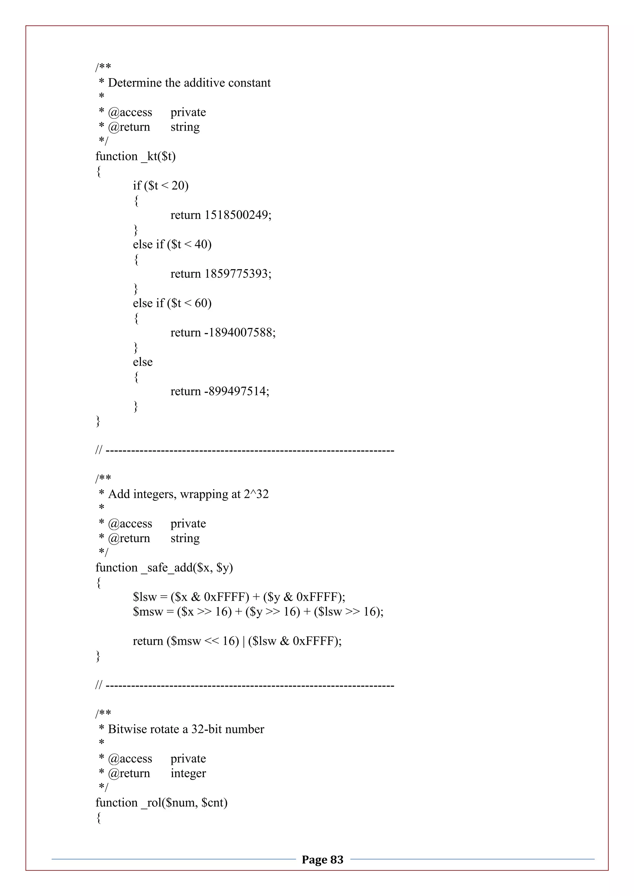 Page 83
/**
* Determine the additive constant
*
* @access private
* @return string
*/
function _kt($t)
{
if ($t < 20)
{
return 1518500249;
}
else if ($t < 40)
{
return 1859775393;
}
else if ($t < 60)
{
return -1894007588;
}
else
{
return -899497514;
}
}
// --------------------------------------------------------------------
/**
* Add integers, wrapping at 2^32
*
* @access private
* @return string
*/
function _safe_add($x, $y)
{
$lsw = ($x & 0xFFFF) + ($y & 0xFFFF);
$msw = ($x >> 16) + ($y >> 16) + ($lsw >> 16);
return ($msw << 16) | ($lsw & 0xFFFF);
}
// --------------------------------------------------------------------
/**
* Bitwise rotate a 32-bit number
*
* @access private
* @return integer
*/
function _rol($num, $cnt)
{
 