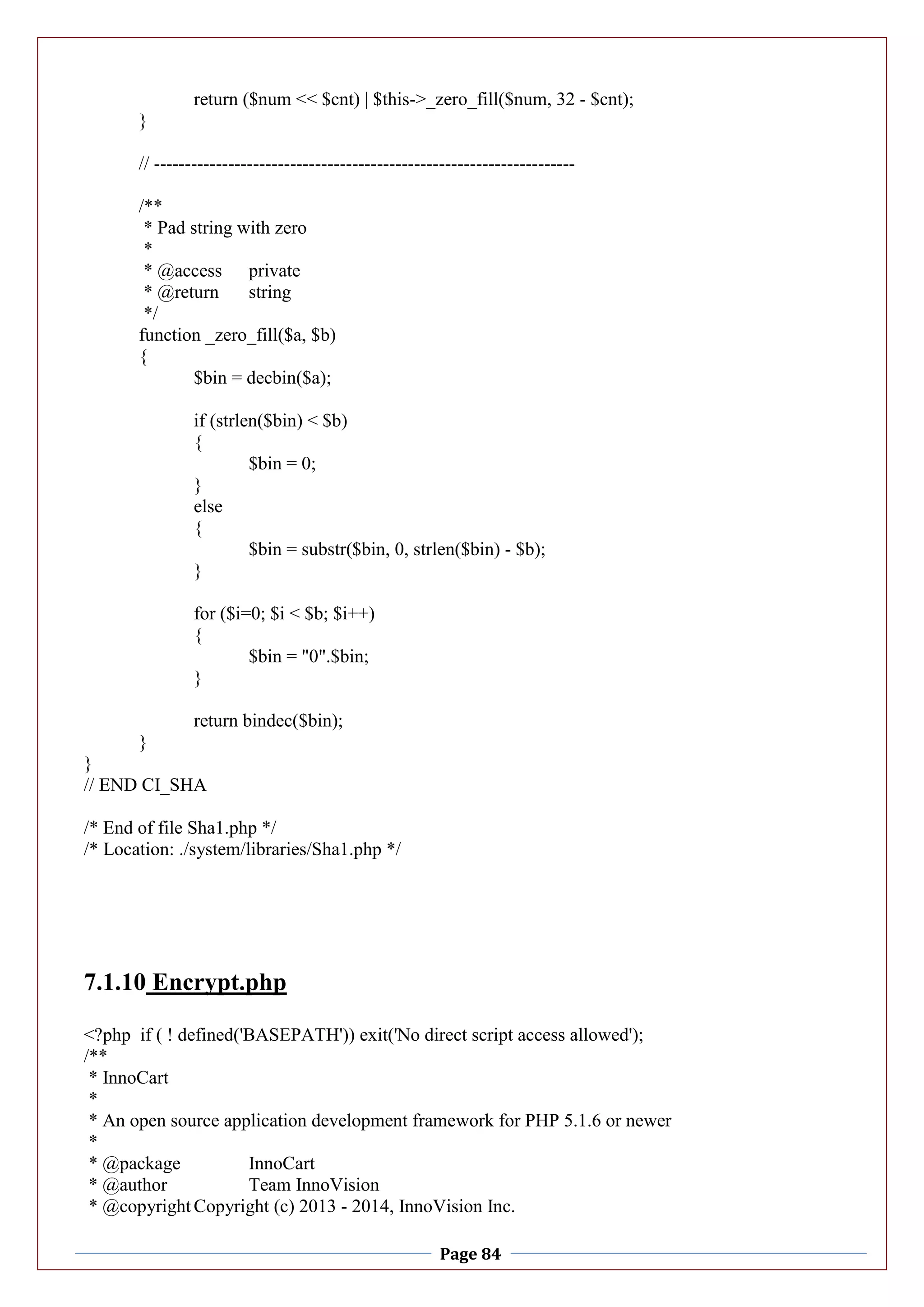 Page 84
return ($num << $cnt) | $this->_zero_fill($num, 32 - $cnt);
}
// --------------------------------------------------------------------
/**
* Pad string with zero
*
* @access private
* @return string
*/
function _zero_fill($a, $b)
{
$bin = decbin($a);
if (strlen($bin) < $b)
{
$bin = 0;
}
else
{
$bin = substr($bin, 0, strlen($bin) - $b);
}
for ($i=0; $i < $b; $i++)
{
$bin = "0".$bin;
}
return bindec($bin);
}
}
// END CI_SHA
/* End of file Sha1.php */
/* Location: ./system/libraries/Sha1.php */
7.1.10 Encrypt.php
<?php if ( ! defined('BASEPATH')) exit('No direct script access allowed');
/**
* InnoCart
*
* An open source application development framework for PHP 5.1.6 or newer
*
* @package InnoCart
* @author Team InnoVision
* @copyright Copyright (c) 2013 - 2014, InnoVision Inc.
 
