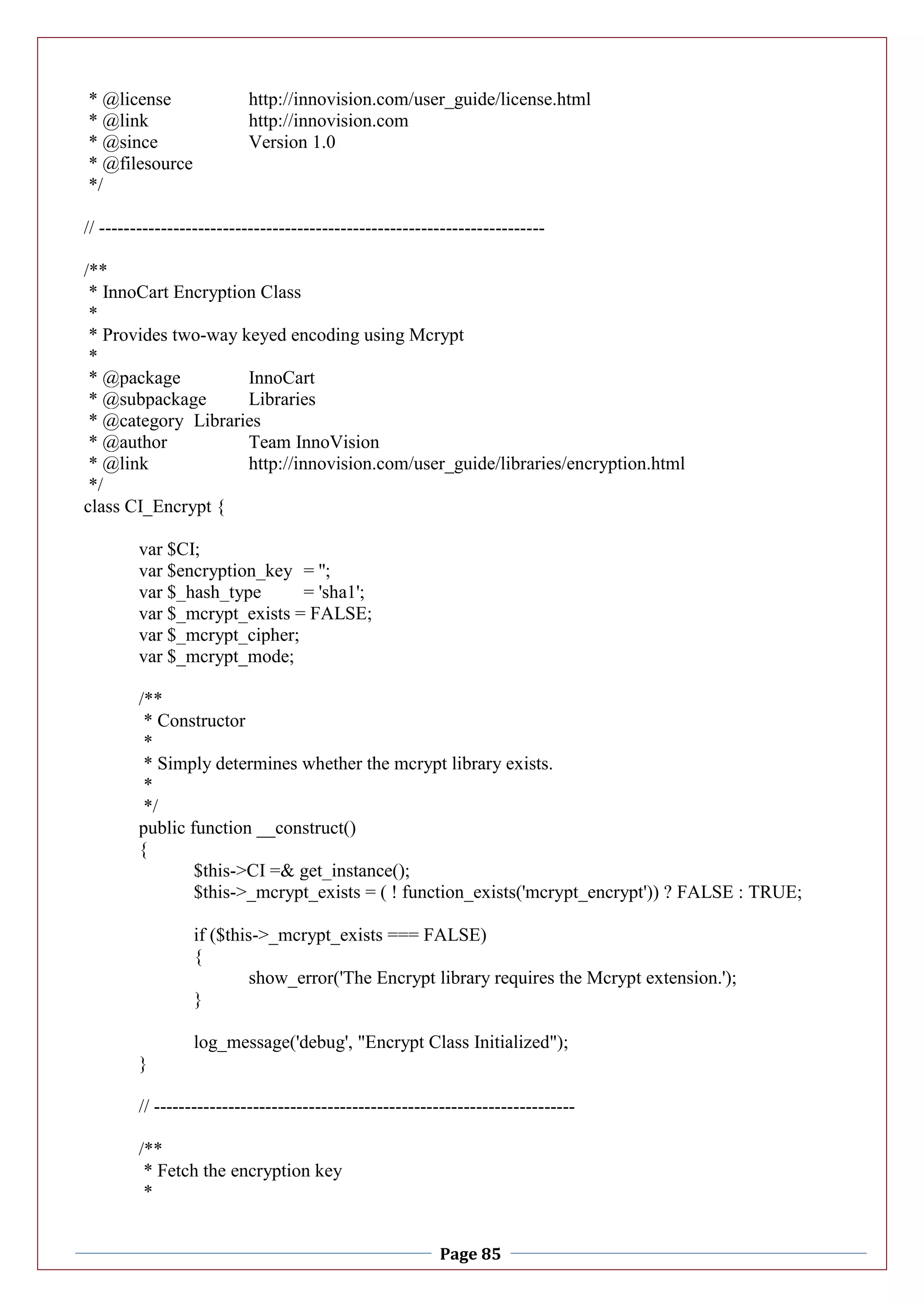 Page 85
* @license http://innovision.com/user_guide/license.html
* @link http://innovision.com
* @since Version 1.0
* @filesource
*/
// ------------------------------------------------------------------------
/**
* InnoCart Encryption Class
*
* Provides two-way keyed encoding using Mcrypt
*
* @package InnoCart
* @subpackage Libraries
* @category Libraries
* @author Team InnoVision
* @link http://innovision.com/user_guide/libraries/encryption.html
*/
class CI_Encrypt {
var $CI;
var $encryption_key = '';
var $_hash_type = 'sha1';
var $_mcrypt_exists = FALSE;
var $_mcrypt_cipher;
var $_mcrypt_mode;
/**
* Constructor
*
* Simply determines whether the mcrypt library exists.
*
*/
public function __construct()
{
$this->CI =& get_instance();
$this->_mcrypt_exists = ( ! function_exists('mcrypt_encrypt')) ? FALSE : TRUE;
if ($this->_mcrypt_exists === FALSE)
{
show_error('The Encrypt library requires the Mcrypt extension.');
}
log_message('debug', "Encrypt Class Initialized");
}
// --------------------------------------------------------------------
/**
* Fetch the encryption key
*
 
