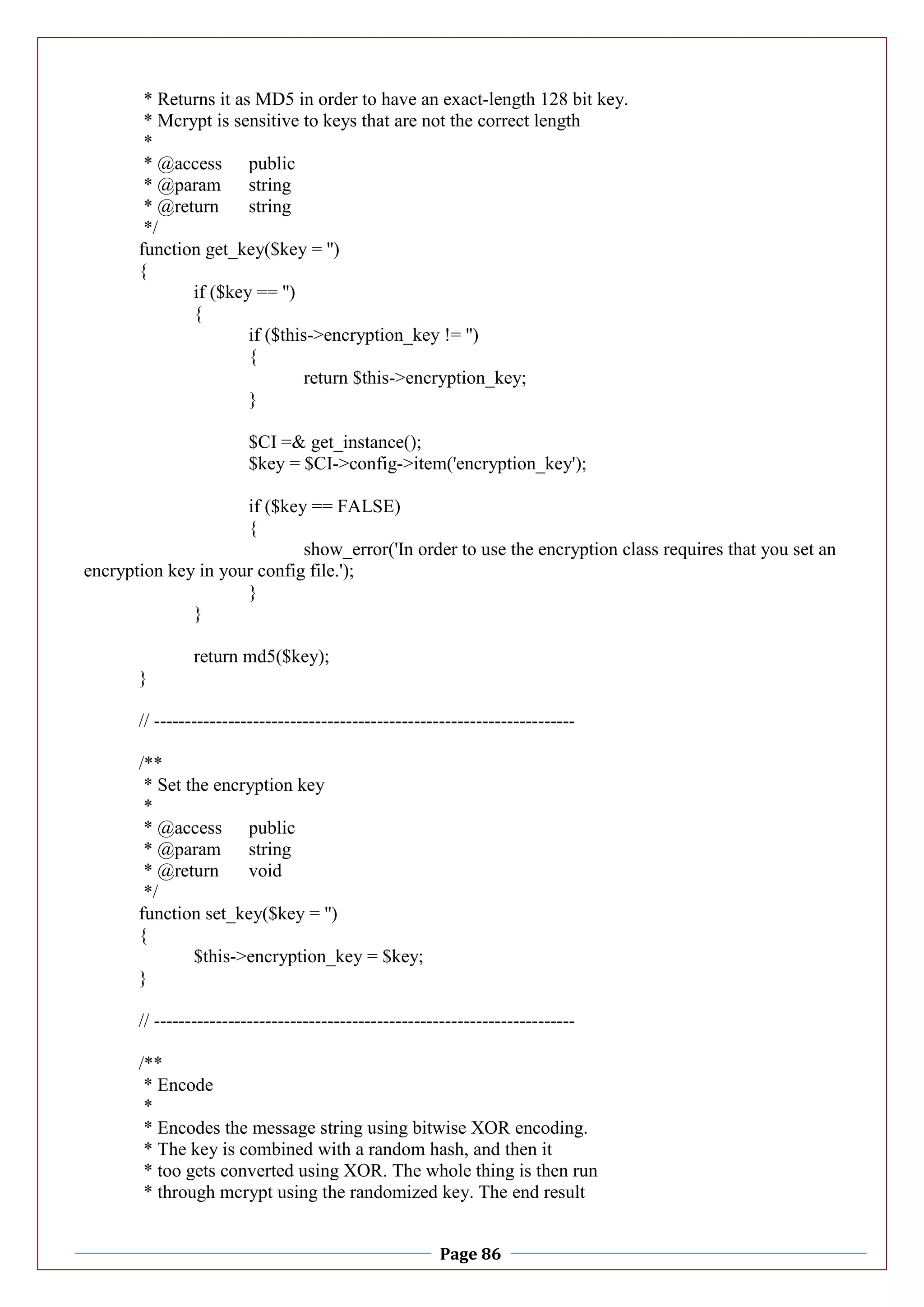 Page 86
* Returns it as MD5 in order to have an exact-length 128 bit key.
* Mcrypt is sensitive to keys that are not the correct length
*
* @access public
* @param string
* @return string
*/
function get_key($key = '')
{
if ($key == '')
{
if ($this->encryption_key != '')
{
return $this->encryption_key;
}
$CI =& get_instance();
$key = $CI->config->item('encryption_key');
if ($key == FALSE)
{
show_error('In order to use the encryption class requires that you set an
encryption key in your config file.');
}
}
return md5($key);
}
// --------------------------------------------------------------------
/**
* Set the encryption key
*
* @access public
* @param string
* @return void
*/
function set_key($key = '')
{
$this->encryption_key = $key;
}
// --------------------------------------------------------------------
/**
* Encode
*
* Encodes the message string using bitwise XOR encoding.
* The key is combined with a random hash, and then it
* too gets converted using XOR. The whole thing is then run
* through mcrypt using the randomized key. The end result
 