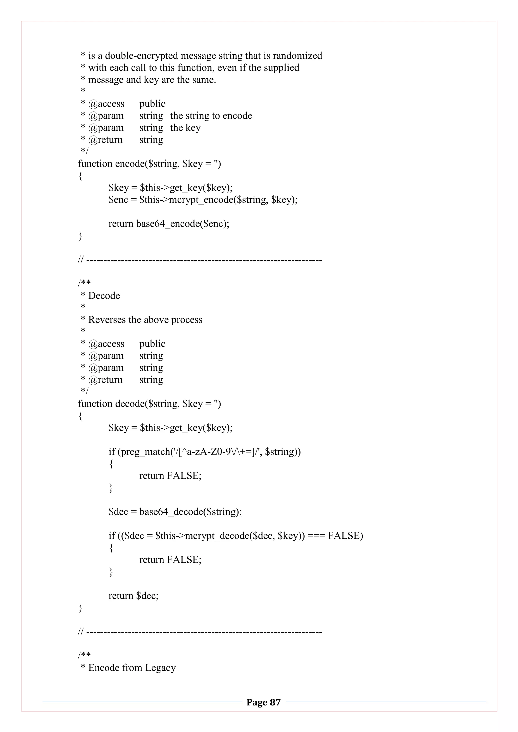 Page 87
* is a double-encrypted message string that is randomized
* with each call to this function, even if the supplied
* message and key are the same.
*
* @access public
* @param string the string to encode
* @param string the key
* @return string
*/
function encode($string, $key = '')
{
$key = $this->get_key($key);
$enc = $this->mcrypt_encode($string, $key);
return base64_encode($enc);
}
// --------------------------------------------------------------------
/**
* Decode
*
* Reverses the above process
*
* @access public
* @param string
* @param string
* @return string
*/
function decode($string, $key = '')
{
$key = $this->get_key($key);
if (preg_match('/[^a-zA-Z0-9/+=]/', $string))
{
return FALSE;
}
$dec = base64_decode($string);
if (($dec = $this->mcrypt_decode($dec, $key)) === FALSE)
{
return FALSE;
}
return $dec;
}
// --------------------------------------------------------------------
/**
* Encode from Legacy
 