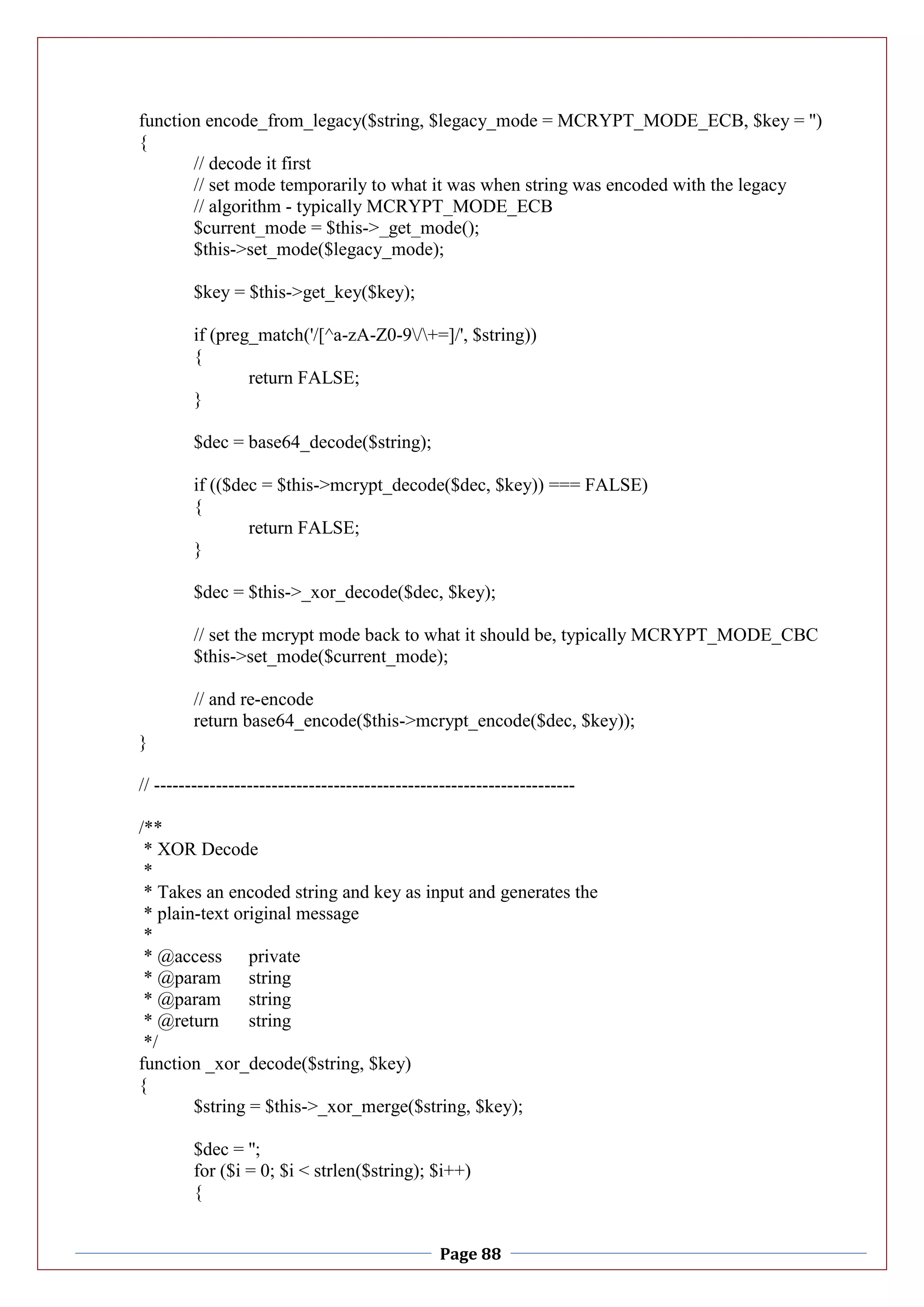 Page 88
function encode_from_legacy($string, $legacy_mode = MCRYPT_MODE_ECB, $key = '')
{
// decode it first
// set mode temporarily to what it was when string was encoded with the legacy
// algorithm - typically MCRYPT_MODE_ECB
$current_mode = $this->_get_mode();
$this->set_mode($legacy_mode);
$key = $this->get_key($key);
if (preg_match('/[^a-zA-Z0-9/+=]/', $string))
{
return FALSE;
}
$dec = base64_decode($string);
if (($dec = $this->mcrypt_decode($dec, $key)) === FALSE)
{
return FALSE;
}
$dec = $this->_xor_decode($dec, $key);
// set the mcrypt mode back to what it should be, typically MCRYPT_MODE_CBC
$this->set_mode($current_mode);
// and re-encode
return base64_encode($this->mcrypt_encode($dec, $key));
}
// --------------------------------------------------------------------
/**
* XOR Decode
*
* Takes an encoded string and key as input and generates the
* plain-text original message
*
* @access private
* @param string
* @param string
* @return string
*/
function _xor_decode($string, $key)
{
$string = $this->_xor_merge($string, $key);
$dec = '';
for ($i = 0; $i < strlen($string); $i++)
{
 