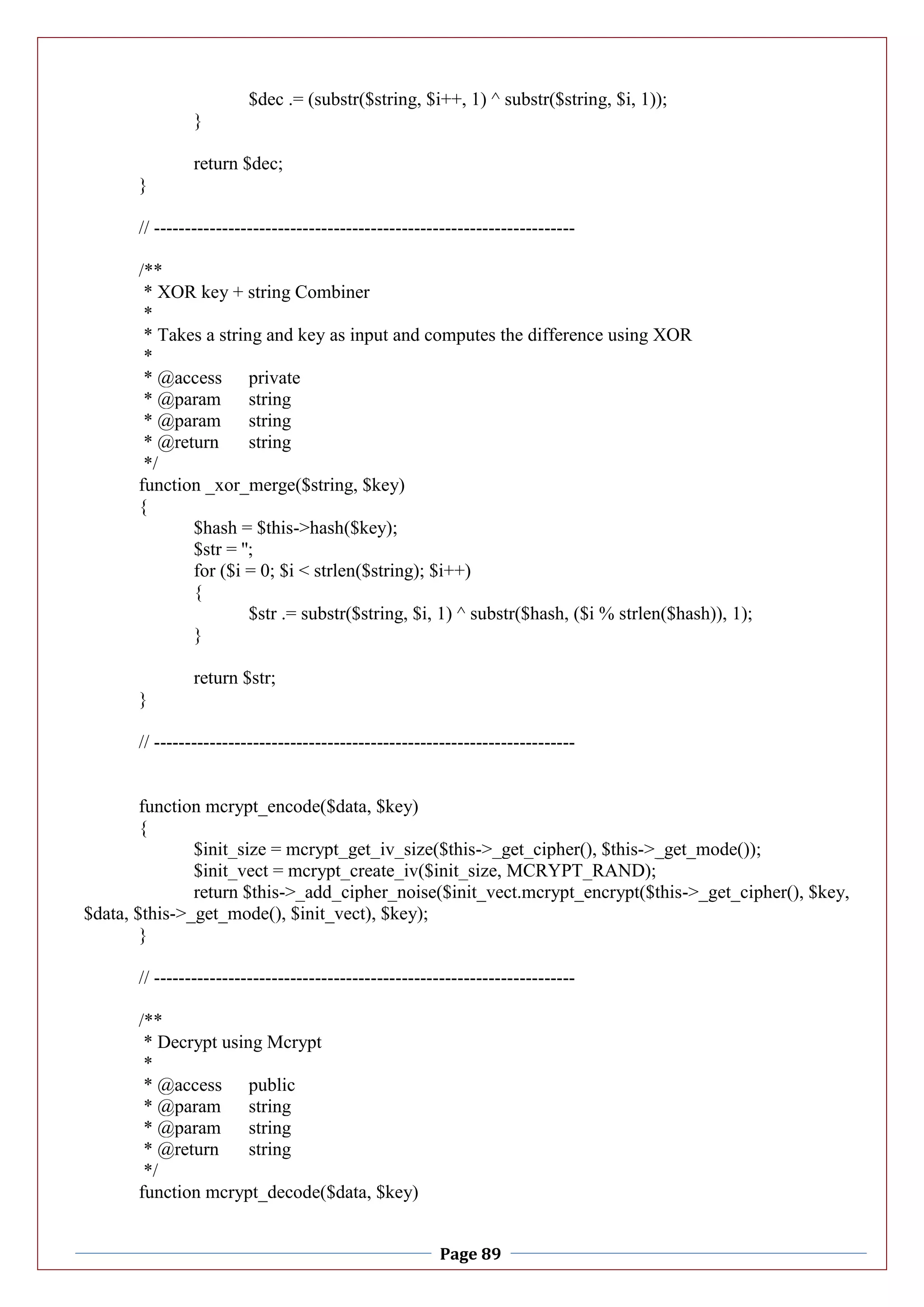 Page 89
$dec .= (substr($string, $i++, 1) ^ substr($string, $i, 1));
}
return $dec;
}
// --------------------------------------------------------------------
/**
* XOR key + string Combiner
*
* Takes a string and key as input and computes the difference using XOR
*
* @access private
* @param string
* @param string
* @return string
*/
function _xor_merge($string, $key)
{
$hash = $this->hash($key);
$str = '';
for ($i = 0; $i < strlen($string); $i++)
{
$str .= substr($string, $i, 1) ^ substr($hash, ($i % strlen($hash)), 1);
}
return $str;
}
// --------------------------------------------------------------------
function mcrypt_encode($data, $key)
{
$init_size = mcrypt_get_iv_size($this->_get_cipher(), $this->_get_mode());
$init_vect = mcrypt_create_iv($init_size, MCRYPT_RAND);
return $this->_add_cipher_noise($init_vect.mcrypt_encrypt($this->_get_cipher(), $key,
$data, $this->_get_mode(), $init_vect), $key);
}
// --------------------------------------------------------------------
/**
* Decrypt using Mcrypt
*
* @access public
* @param string
* @param string
* @return string
*/
function mcrypt_decode($data, $key)
 