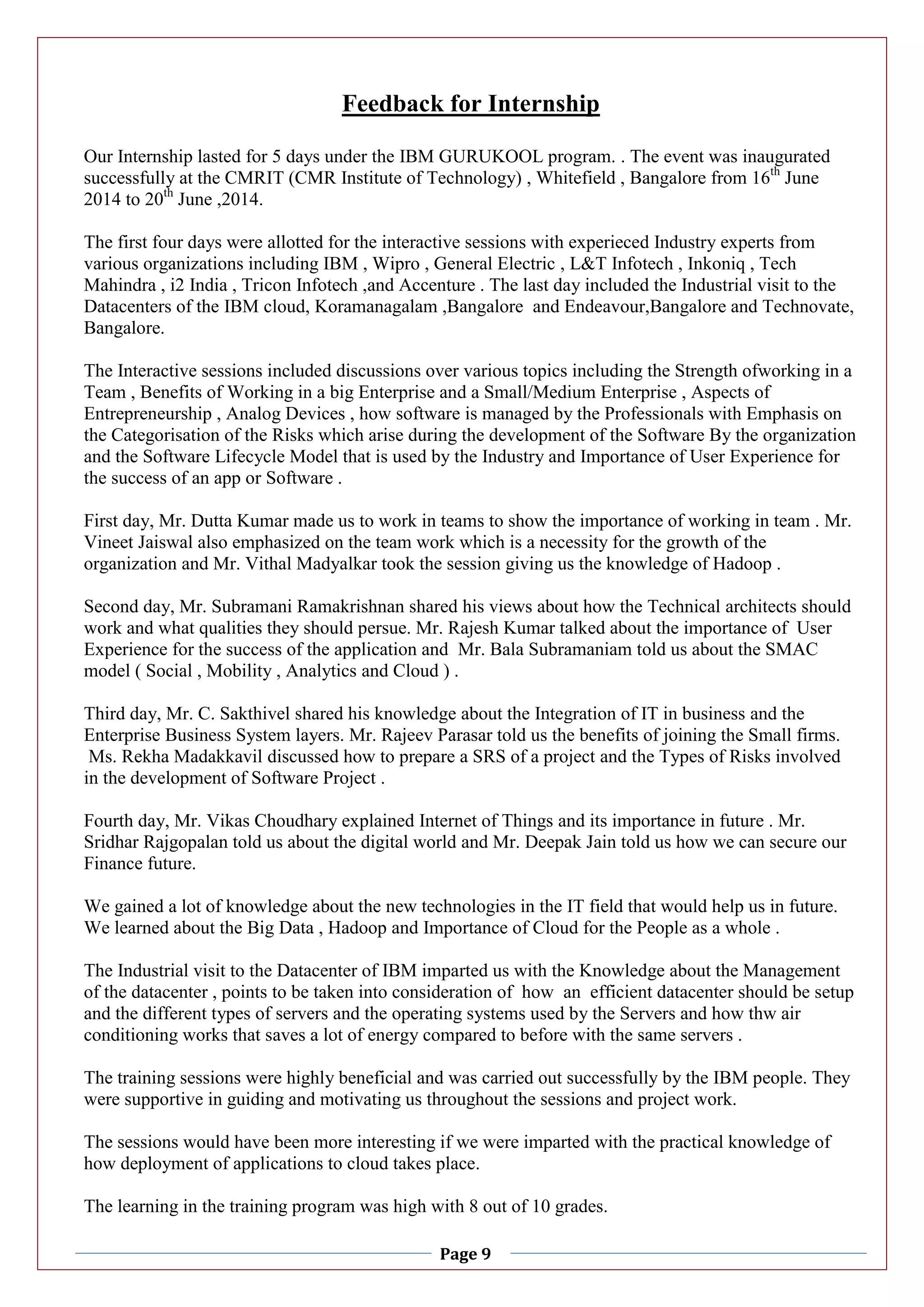 Page 9
Feedback for Internship
Our Internship lasted for 5 days under the IBM GURUKOOL program. . The event was inaugurated
successfully at the CMRIT (CMR Institute of Technology) , Whitefield , Bangalore from 16th
June
2014 to 20th
June ,2014.
The first four days were allotted for the interactive sessions with experieced Industry experts from
various organizations including IBM , Wipro , General Electric , L&T Infotech , Inkoniq , Tech
Mahindra , i2 India , Tricon Infotech ,and Accenture . The last day included the Industrial visit to the
Datacenters of the IBM cloud, Koramanagalam ,Bangalore and Endeavour,Bangalore and Technovate,
Bangalore.
The Interactive sessions included discussions over various topics including the Strength ofworking in a
Team , Benefits of Working in a big Enterprise and a Small/Medium Enterprise , Aspects of
Entrepreneurship , Analog Devices , how software is managed by the Professionals with Emphasis on
the Categorisation of the Risks which arise during the development of the Software By the organization
and the Software Lifecycle Model that is used by the Industry and Importance of User Experience for
the success of an app or Software .
First day, Mr. Dutta Kumar made us to work in teams to show the importance of working in team . Mr.
Vineet Jaiswal also emphasized on the team work which is a necessity for the growth of the
organization and Mr. Vithal Madyalkar took the session giving us the knowledge of Hadoop .
Second day, Mr. Subramani Ramakrishnan shared his views about how the Technical architects should
work and what qualities they should persue. Mr. Rajesh Kumar talked about the importance of User
Experience for the success of the application and Mr. Bala Subramaniam told us about the SMAC
model ( Social , Mobility , Analytics and Cloud ) .
Third day, Mr. C. Sakthivel shared his knowledge about the Integration of IT in business and the
Enterprise Business System layers. Mr. Rajeev Parasar told us the benefits of joining the Small firms.
Ms. Rekha Madakkavil discussed how to prepare a SRS of a project and the Types of Risks involved
in the development of Software Project .
Fourth day, Mr. Vikas Choudhary explained Internet of Things and its importance in future . Mr.
Sridhar Rajgopalan told us about the digital world and Mr. Deepak Jain told us how we can secure our
Finance future.
We gained a lot of knowledge about the new technologies in the IT field that would help us in future.
We learned about the Big Data , Hadoop and Importance of Cloud for the People as a whole .
The Industrial visit to the Datacenter of IBM imparted us with the Knowledge about the Management
of the datacenter , points to be taken into consideration of how an efficient datacenter should be setup
and the different types of servers and the operating systems used by the Servers and how thw air
conditioning works that saves a lot of energy compared to before with the same servers .
The training sessions were highly beneficial and was carried out successfully by the IBM people. They
were supportive in guiding and motivating us throughout the sessions and project work.
The sessions would have been more interesting if we were imparted with the practical knowledge of
how deployment of applications to cloud takes place.
The learning in the training program was high with 8 out of 10 grades.
 