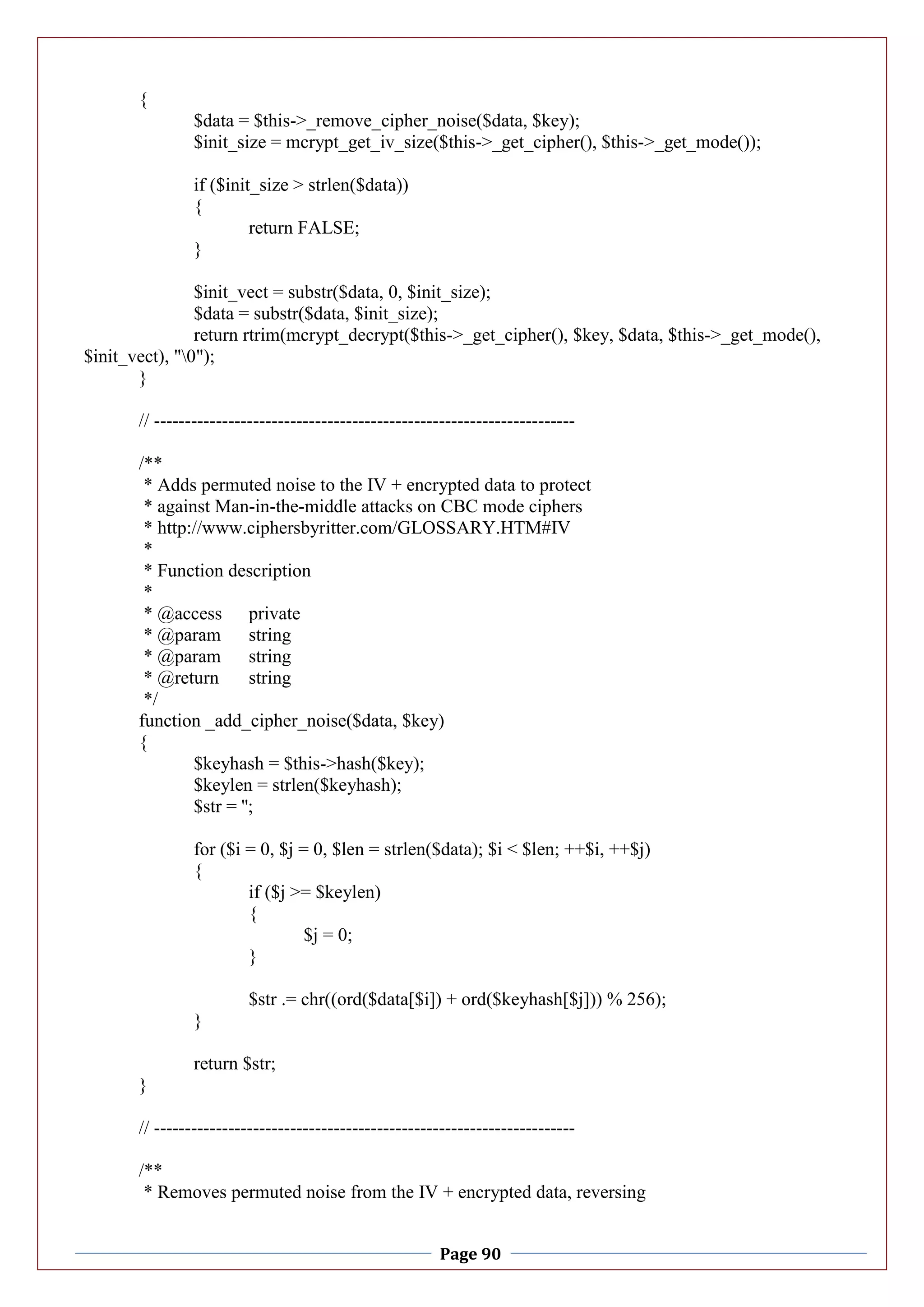 Page 90
{
$data = $this->_remove_cipher_noise($data, $key);
$init_size = mcrypt_get_iv_size($this->_get_cipher(), $this->_get_mode());
if ($init_size > strlen($data))
{
return FALSE;
}
$init_vect = substr($data, 0, $init_size);
$data = substr($data, $init_size);
return rtrim(mcrypt_decrypt($this->_get_cipher(), $key, $data, $this->_get_mode(),
$init_vect), "0");
}
// --------------------------------------------------------------------
/**
* Adds permuted noise to the IV + encrypted data to protect
* against Man-in-the-middle attacks on CBC mode ciphers
* http://www.ciphersbyritter.com/GLOSSARY.HTM#IV
*
* Function description
*
* @access private
* @param string
* @param string
* @return string
*/
function _add_cipher_noise($data, $key)
{
$keyhash = $this->hash($key);
$keylen = strlen($keyhash);
$str = '';
for ($i = 0, $j = 0, $len = strlen($data); $i < $len; ++$i, ++$j)
{
if ($j >= $keylen)
{
$j = 0;
}
$str .= chr((ord($data[$i]) + ord($keyhash[$j])) % 256);
}
return $str;
}
// --------------------------------------------------------------------
/**
* Removes permuted noise from the IV + encrypted data, reversing
 