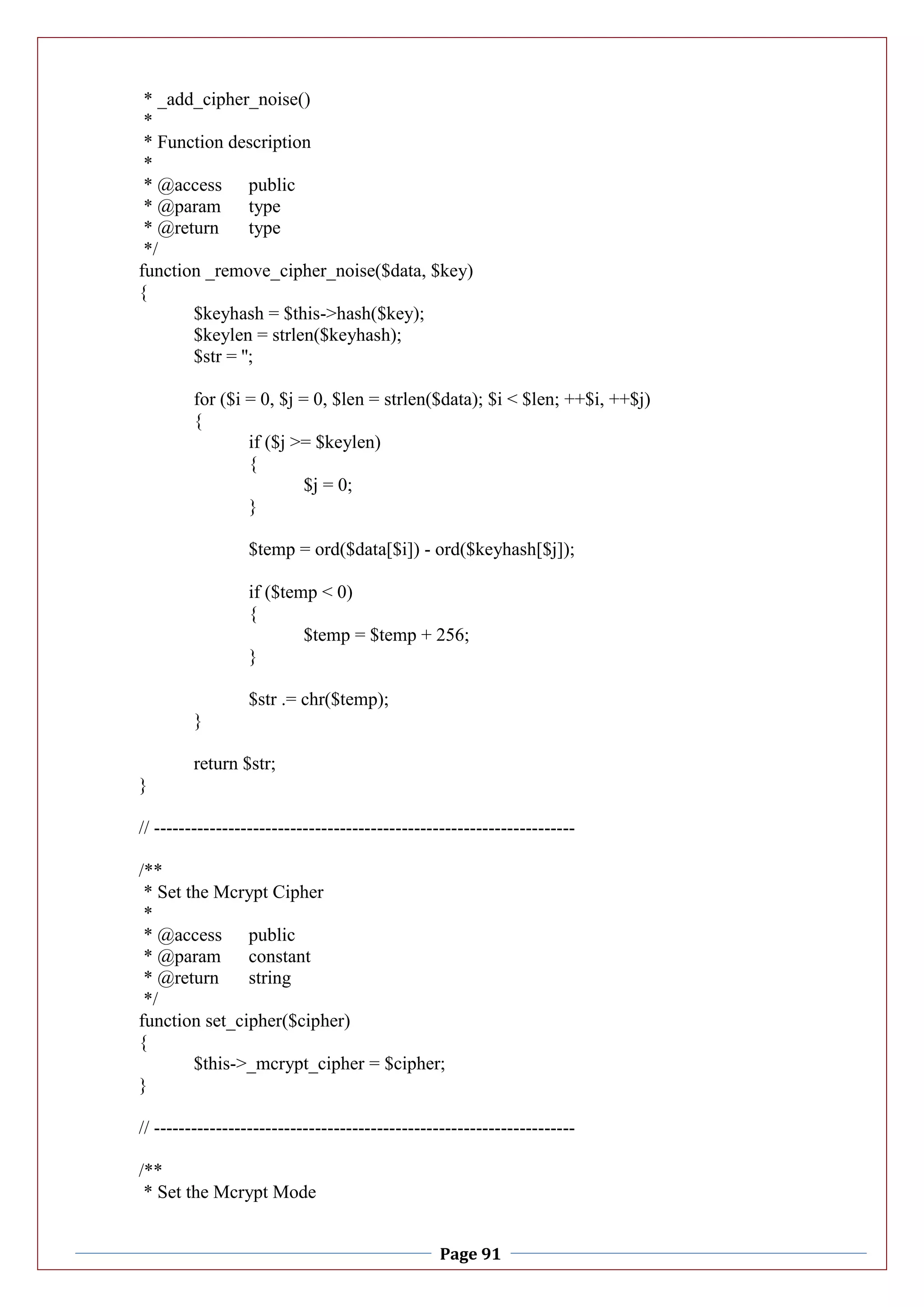 Page 91
* _add_cipher_noise()
*
* Function description
*
* @access public
* @param type
* @return type
*/
function _remove_cipher_noise($data, $key)
{
$keyhash = $this->hash($key);
$keylen = strlen($keyhash);
$str = '';
for ($i = 0, $j = 0, $len = strlen($data); $i < $len; ++$i, ++$j)
{
if ($j >= $keylen)
{
$j = 0;
}
$temp = ord($data[$i]) - ord($keyhash[$j]);
if ($temp < 0)
{
$temp = $temp + 256;
}
$str .= chr($temp);
}
return $str;
}
// --------------------------------------------------------------------
/**
* Set the Mcrypt Cipher
*
* @access public
* @param constant
* @return string
*/
function set_cipher($cipher)
{
$this->_mcrypt_cipher = $cipher;
}
// --------------------------------------------------------------------
/**
* Set the Mcrypt Mode
 