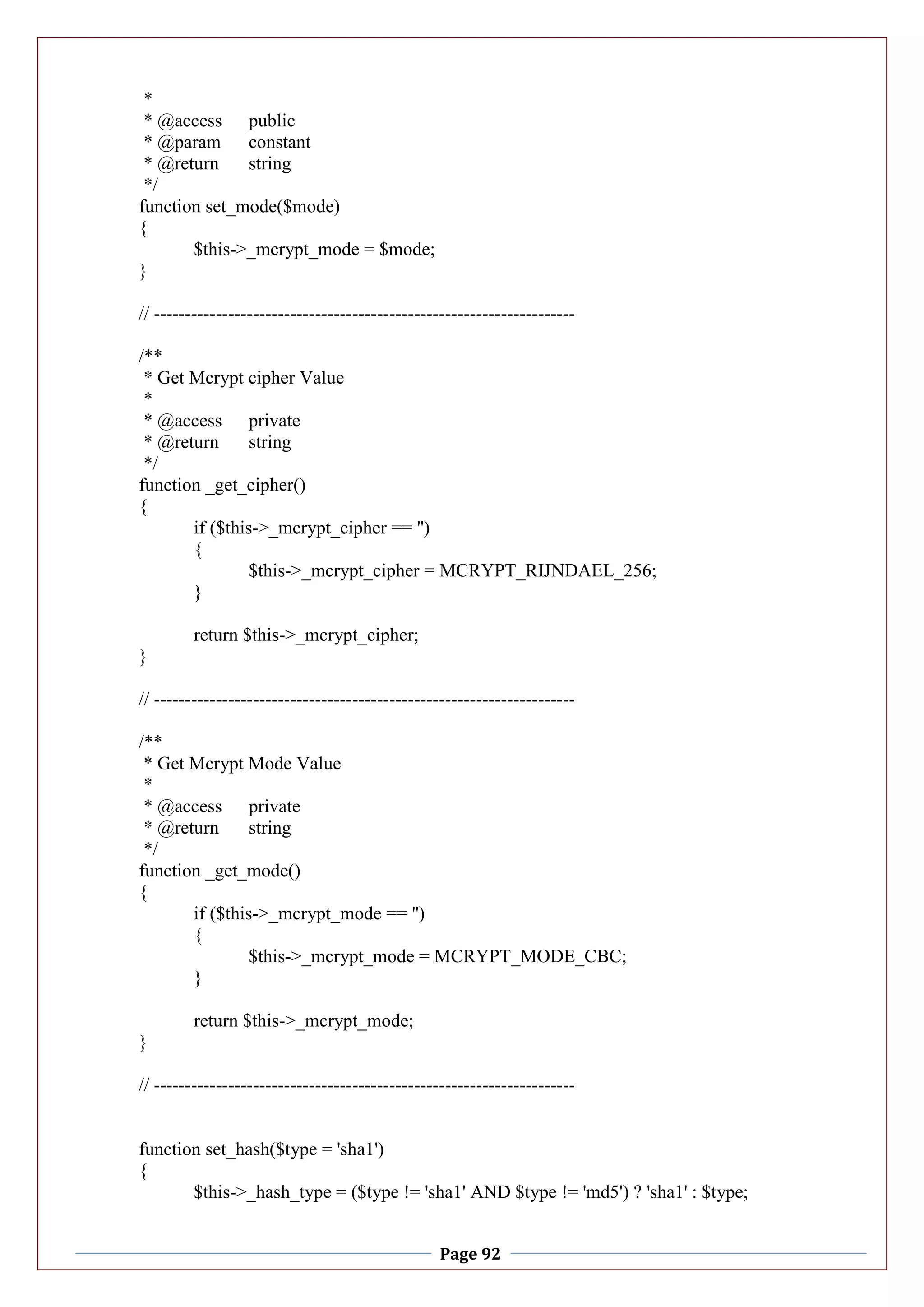 Page 92
*
* @access public
* @param constant
* @return string
*/
function set_mode($mode)
{
$this->_mcrypt_mode = $mode;
}
// --------------------------------------------------------------------
/**
* Get Mcrypt cipher Value
*
* @access private
* @return string
*/
function _get_cipher()
{
if ($this->_mcrypt_cipher == '')
{
$this->_mcrypt_cipher = MCRYPT_RIJNDAEL_256;
}
return $this->_mcrypt_cipher;
}
// --------------------------------------------------------------------
/**
* Get Mcrypt Mode Value
*
* @access private
* @return string
*/
function _get_mode()
{
if ($this->_mcrypt_mode == '')
{
$this->_mcrypt_mode = MCRYPT_MODE_CBC;
}
return $this->_mcrypt_mode;
}
// --------------------------------------------------------------------
function set_hash($type = 'sha1')
{
$this->_hash_type = ($type != 'sha1' AND $type != 'md5') ? 'sha1' : $type;
 