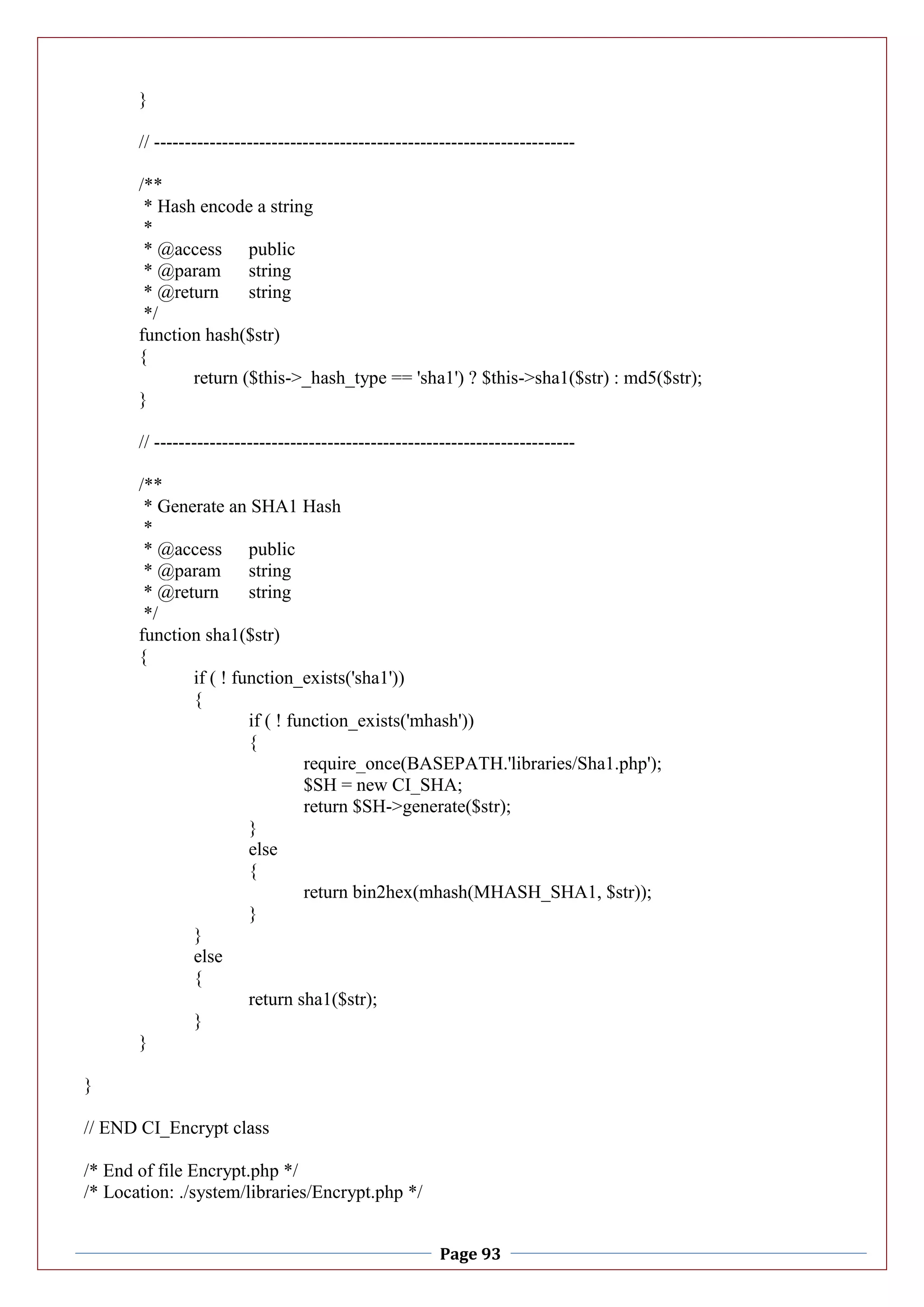 Page 93
}
// --------------------------------------------------------------------
/**
* Hash encode a string
*
* @access public
* @param string
* @return string
*/
function hash($str)
{
return ($this->_hash_type == 'sha1') ? $this->sha1($str) : md5($str);
}
// --------------------------------------------------------------------
/**
* Generate an SHA1 Hash
*
* @access public
* @param string
* @return string
*/
function sha1($str)
{
if ( ! function_exists('sha1'))
{
if ( ! function_exists('mhash'))
{
require_once(BASEPATH.'libraries/Sha1.php');
$SH = new CI_SHA;
return $SH->generate($str);
}
else
{
return bin2hex(mhash(MHASH_SHA1, $str));
}
}
else
{
return sha1($str);
}
}
}
// END CI_Encrypt class
/* End of file Encrypt.php */
/* Location: ./system/libraries/Encrypt.php */
 