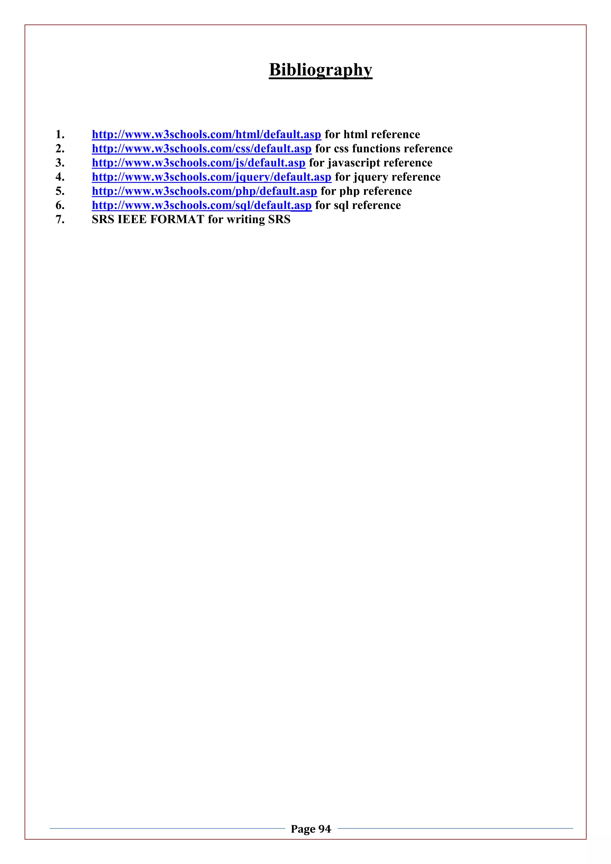 Page 94
Bibliography
1. http://www.w3schools.com/html/default.asp for html reference
2. http://www.w3schools.com/css/default.asp for css functions reference
3. http://www.w3schools.com/js/default.asp for javascript reference
4. http://www.w3schools.com/jquery/default.asp for jquery reference
5. http://www.w3schools.com/php/default.asp for php reference
6. http://www.w3schools.com/sql/default.asp for sql reference
7. SRS IEEE FORMAT for writing SRS
 