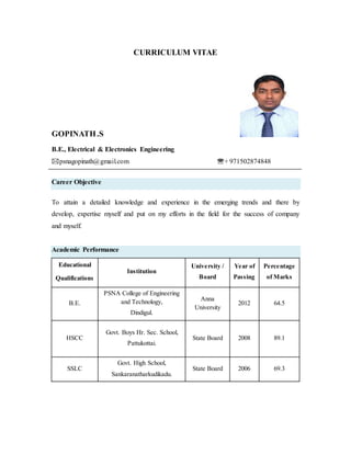 CURRICULUM VITAE
GOPINATH.S
B.E., Electrical & Electronics Engineering
psnagopinath@gmail.com + 971502874848
Career Objective
To attain a detailed knowledge and experience in the emerging trends and there by
develop, expertise myself and put on my efforts in the field for the success of company
and myself.
Academic Performance
Educational
Qualifications
Institution
University /
Board
Year of
Passing
Percentage
of Marks
B.E.
PSNA College of Engineering
and Technology,
Dindigul.
Anna
University
2012 64.5
HSCC
Govt. Boys Hr. Sec. School,
Pattukottai.
State Board 2008 89.1
SSLC
Govt. High School,
Sankaranatharkudikadu.
State Board 2006 69.3
 