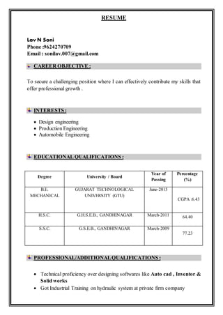 RESUME
Lav N Soni
Phone :9624270709
Email : sonilav.007@gmail.com
CAREER OBJECTIVE :
To secure a challenging position where I can effectively contribute my skills that
offer professional growth .
INTERESTS :
 Design engineering
 Production Engineering
 Automobile Engineering
EDUCATIONAL QUALIFICATIONS :
PROFESSIONAL/ADDITIONALQUALIFICATIONS :
 Technical proficiency over designing softwares like Auto cad , Inventor &
Solid works
 Got Industrial Training on hydraulic system at private firm company
Degree University / Board
Year of
Passing
Percentage
(%)
B.E.
MECHANICAL
GUJARAT TECHNOLOGICAL
UNIVERSITY (GTU)
June-2015
CGPA :6.43
H.S.C. G.H.S.E.B., GANDHINAGAR March-2011 64.40
S.S.C. G.S.E.B., GANDHINAGAR March-2009
77.23
 