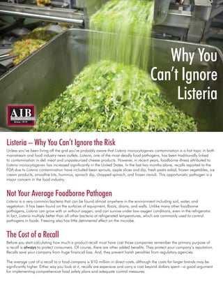 Listeria – Why You Can’t Ignore the Risk
Unless you’ve been living off the grid you’re probably aware that Listeria monocytogenes contamination is a hot topic in both
mainstream and food industry news outlets. Listeria, one of the most deadly food pathogens, has been traditionally linked
to contamination in deli meat and unpasteurized cheese products. However, in recent years, foodborne illness attributed to
Listeria monocytogenes has increased significantly in the United States. In the last two months alone, recalls reported to the
FDA due to Listeria contamination have included bean sprouts, apple slices and dip, fresh pasta salad, frozen vegetables, ice
cream products, smoothie kits, hummus, spinach dip, chopped spinach, and frozen ravioli. This opportunistic pathogen is a
major concern in the food industry.
Not Your Average Foodborne Pathogen
Listeria is a very common bacteria that can be found almost anywhere in the environment including soil, water, and
vegetation. It has been found on the surfaces of equipment, floors, drains, and walls. Unlike many other foodborne
pathogens, Listeria can grow with or without oxygen, and can survive under low-oxygen conditions, even in the refrigerator.
In fact, Listeria multiply better than all other bacteria at refrigerated temperatures, which are commonly used to control
pathogens in foods. Freezing also has little detrimental effect on the microbe.
The Cost of a Recall
Before you start calculating how much a product recall must have cost those companies remember the primary purpose of
a recall is always to protect consumers. Of course, there are other added benefits. They protect your company’s reputation.
Recalls save your company from huge financial loss. And, they prevent harsh penalties from regulatory agencies.
The average cost of a recall to a food company is $10 million in direct costs, although the costs for larger brands may be
significantly higher. Either way you look at it, recalls are expensive and carry a cost beyond dollars spent—a good argument
for implementing comprehensive food safety plans and adequate control measures.
Why You
Can’t Ignore
Listeria
 