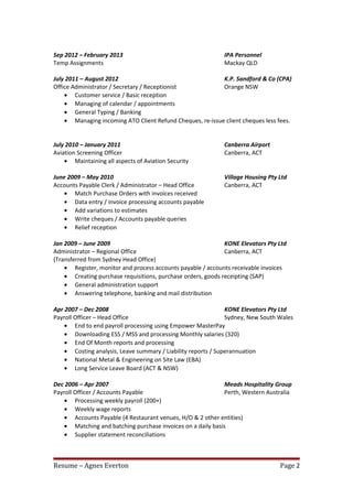 Sep 2012 – February 2013 IPA Personnel
Temp Assignments Mackay QLD
July 2011 – August 2012 K.P. Sandford & Co (CPA)
Office Administrator / Secretary / Receptionist Orange NSW
• Customer service / Basic reception
• Managing of calendar / appointments
• General Typing / Banking
• Managing incoming ATO Client Refund Cheques, re-issue client cheques less fees.
July 2010 – January 2011 Canberra Airport
Aviation Screening Officer Canberra, ACT
• Maintaining all aspects of Aviation Security
June 2009 – May 2010 Village Housing Pty Ltd
Accounts Payable Clerk / Administrator – Head Office Canberra, ACT
• Match Purchase Orders with invoices received
• Data entry / invoice processing accounts payable
• Add variations to estimates
• Write cheques / Accounts payable queries
• Relief reception
Jan 2009 – June 2009 KONE Elevators Pty Ltd
Administrator – Regional Office Canberra, ACT
(Transferred from Sydney Head Office)
• Register, monitor and process accounts payable / accounts receivable invoices
• Creating purchase requisitions, purchase orders, goods receipting (SAP)
• General administration support
• Answering telephone, banking and mail distribution
Apr 2007 – Dec 2008 KONE Elevators Pty Ltd
Payroll Officer – Head Office Sydney, New South Wales
• End to end payroll processing using Empower MasterPay
• Downloading ESS / MSS and processing Monthly salaries (320)
• End Of Month reports and processing
• Costing analysis, Leave summary / Liability reports / Superannuation
• National Metal & Engineering on Site Law (EBA)
• Long Service Leave Board (ACT & NSW)
Dec 2006 – Apr 2007 Meads Hospitality Group
Payroll Officer / Accounts Payable Perth, Western Australia
• Processing weekly payroll (200+)
• Weekly wage reports
• Accounts Payable (4 Restaurant venues, H/O & 2 other entities)
• Matching and batching purchase invoices on a daily basis
• Supplier statement reconciliations
Resume – Agnes Everton Page 2
 