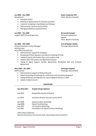 Jan 2006 – Nov 2006 Aspen Corporate CPA
Receptionist Perth, Western Australia
• Reception duties
• Booking of appointments for Partners and Staff
• Customer receipting in QuickBooks and Viztopia
• Daily banking / General clerical duties
• Managing telephone system (6 lines)
Jun 2005 – Dec 2005 Burswood Complex
Support Staff (Temp Assignment) Pinnacle Employment
Agency
Perth, Western Australia
Jan 2004 – Mar 2005 Eves & Bayley’s Realty
Personal Assistant to Sales Manager Tauranga, New Zealand
Administrator
Head Office Receptionist
• Administration support for 20 Agents
• Receipting of Client deposits and attend to banking of funds
• Update Property information flyers and window cards
• Update client information and Agreement Clauses
• Typing of Agent Reports, Vendor Agreements, Residential Sale and Purchase
Agreements
May 1999 – Dec 2003 Tauranga Hospital
Administrator Tauranga, New Zealand
• Administration support to Medical Records
• Attend to booking of meetings for conferences and necessary equipment
• Typing of Minutes and Agenda’s for Senior Medical Directors / Staff
• Update medical records
EDUCATION
Sep 2014-2017 Graphic Design Diploma
Feb 2013 Responsible Service of Alcohol
Jun 2010 Australian Aviation Security Licence (ACT)
Oct 2008 Superannuation Workshop
Aug 2008 Payroll Tax Workshop
Sep 2007 Terminations Workshop
Jun 2007 Foundations for Payroll Practice Workshop
1997 School Certificate
Business Economics, Commercial math, Accounting, Home Economics
Resume – Agnes Everton Page 3
 