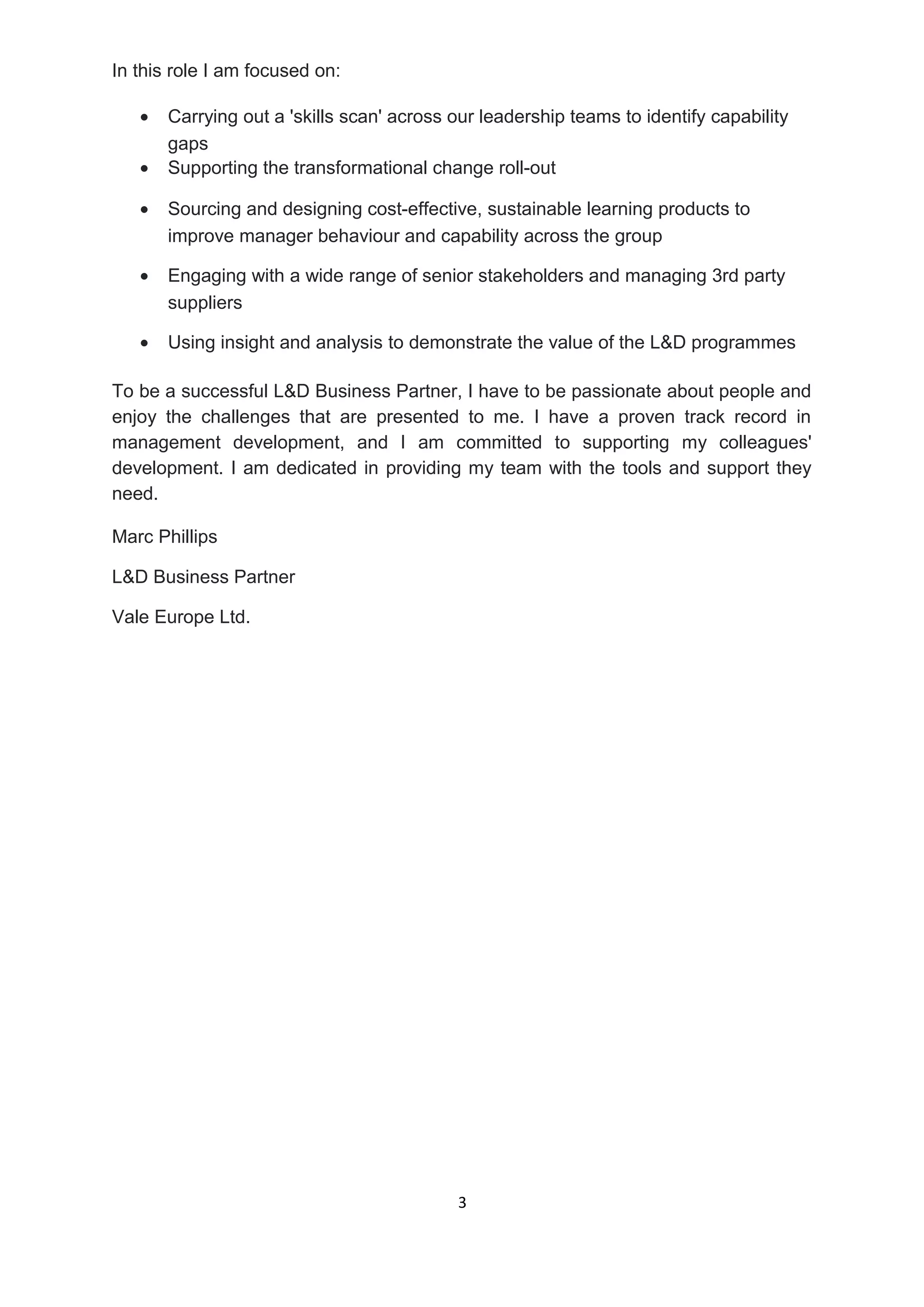 In this role I am focused on:
• Carrying out a 'skills scan' across our leadership teams to identify capability
gaps
• Supporting the transformational change roll-out
• Sourcing and designing cost-effective, sustainable learning products to
improve manager behaviour and capability across the group
• Engaging with a wide range of senior stakeholders and managing 3rd party
suppliers
• Using insight and analysis to demonstrate the value of the L&D programmes
To be a successful L&D Business Partner, I have to be passionate about people and
enjoy the challenges that are presented to me. I have a proven track record in
management development, and I am committed to supporting my colleagues'
development. I am dedicated in providing my team with the tools and support they
need.
Marc Phillips
L&D Business Partner
Vale Europe Ltd.
3
 