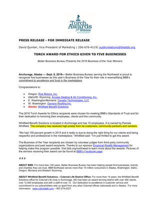 PRESS RELEASE - FOR IMMEDIATE RELEASE
David Quinlan, Vice President of Marketing | 206-676-4119| publicrelations@thebbb.org
TORCH AWARD FOR ETHICS GIVEN TO FIVE BUSINESSES
Better Business Bureau Presents the 2016 Business of the Year Winners
Anchorage, Alaska — Sept. 6, 2016— Better Business Bureau serving the Northwest is proud to
recognize five businesses as this year’s Business of the Year for their role in exemplifying BBB’s
commitment to excellence and trust in the marketplace.
Congratulations to:
 Oregon: Roe Motors, Inc.
 Idaho/W. Wyoming: Access Heating & Air Conditioning, Inc.
 E. Washington/Montana: Cevado Technologies, LLC
 W. Washington: Davison Roofing Inc.
 Alaska: Whitfield Benefit Solutions
The 2016 Torch Awards for Ethics recipients were chosen for meeting BBB’s Standards of Trust and for
their dedication to honoring their employees, clients and the community.
Whitfield Benefit Solutions is located in Anchorage and has 10 employees. It is owned by Pamela
Whitfield. The company has received high praise from its customers, community partners and vendors.
“We had 100 percent growth in 2015 and it really is due to doing the right thing for our clients and being
respectful and professional in the marketplace,” Whitfield said. “I’m just thrilled to get this award.
The Business of the Year recipients are chosen by volunteer judges from third-party community
organizations and past award recipients. Thanks to our sponsor Empirical Wealth Management for
helping make this program possible. Visit bbb.org/northwest to learn more about the awards. Pictures of
the winners receiving their award can be found at BBB’s Facebook page.
###
ABOUT BBB: For more than 100 years, Better Business Bureau has been helping people find businesses, brands
and charities they can trust. BBB Northwest serves more than 14 million consumers in Alaska, Washington, Idaho,
Oregon, Montana and Western Wyoming.
ABOUT Whitfield Benefit Solutions – Colonial Life District Office: For more than 14 years, the Whitfield Benefit
Solutions office for Colonial Life (now in Anchorage, AK) has been an award winning district with over 300 clients,
over 12,000 employees and with a staff of over 12. Our dedication to excellence in customer service and
commitment to our policyholders sets us apart from any other Colonial offices nationwide and in Alaska. For more
information: www.colonialak.com – 907-274-0227
 