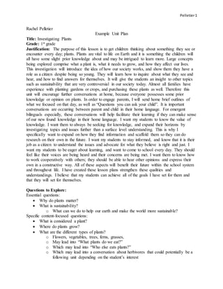 Pelletier1
Rachel Pelletier
Example Unit Plan
Title: Investigating Plants
Grade: 1st grade
Justification: The purpose of this lesson is to get children thinking about something they see or
encounter every day; plants. Plants are vital to life on Earth and it is something the children will
all have some slight prior knowledge about and may be intrigued to learn more. Large concepts
being explored comprise what a plant is, what it needs to grow, and how they affect our lives.
This investigation will introduce the idea of how our society works, and show them they have a
role as a citizen despite being so young. They will learn how to inquire about what they see and
hear, and how to find answers for themselves. It will give the students an insight to other topics
such as sustainability that are very controversial in our society today. Almost all families have
experience with planting gardens or crops, and purchasing these plants as well. Therefore this
unit will encourage further conversations at home, because everyone possesses some prior
knowledge or opinion on plants. In order to engage parents, I will send home brief outlines of
what we focused on that day, as well as “Questions you can ask your child”. It is important
conversations are occurring between parent and child in their home language. For emergent
bilinguals especially, these conversations will help facilitate their learning if they can make sense
of our new found knowledge in their home language. I want my students to know the value of
knowledge. I want them to always be seeking for knowledge, and expand their horizons by
investigating topics and issues further than a surface level understanding. This is why I
specifically want to expand on how they find information and scaffold them so they can do
research on their own in the future. I want my students to stay informed, and know that it is their
job as a citizen to understand the issues and advocate for what they believe is right and just. I
want my students to be eager about learning, and want to come to school every day. They should
feel like their voices are being heard and their concerns are being met. I want them to know how
to work cooperatively with others; they should be able to hear other opinions and express their
own in a constructive way. All of these aspects will benefit their future within the school system
and throughout life. I have created these lesson plans strengthen these qualities and
understandings. I believe that my students can achieve all of the goals I have set for them and
that they will set for themselves.
Questions to Explore:
Essential questions:
 Why do plants matter?
 What is sustainability?
o What can we do to help our earth and make the world more sustainable?
Specific content-focused questions:
 What is considered a plant?
 Where do plants grow?
 What are the different types of plants?
o Flowers, vegetables, trees, ferns, grasses,
o May lead into “What plants do we eat?”
o Which may lead into “Who else eats plants?”
o Which may lead into a conversation about herbivores that could potentially be a
following unit depending on the student’s interest
 