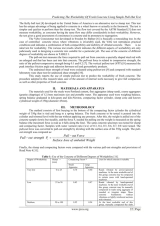 Predicting The Workability Of Fresh Concrete Using Simple Pull-Out Test
www.ijres.org 22 | Page
The Kelly ball test [4] developed in the United States of America is an alternative test to slump test. This test
has the unique advantage of being applied to concrete in a wheel barrow or actually in the formwork. The test is
simpler and quicker to perform than the slump test. The flow test covered by the ASTM Standard [5] does not
measure workability, as concretes having the same flow may differ considerably in their workability. However,
the test gives a good assessment of consistence in concrete and its proneness to segregation.
The Vebe Consistomer test developed in Sweden by Bahner [6] is basically a remoulding test. In the
case of controlled concrete mixes where vibrations is invariably used, the Vebe test reproduces practical
conditions and indicates a combination of both compactibility and mobility of vibrated concrete. There is no
ideal test for workability. The various test results which indicates the different aspects of workability are only
judiciously used in designing a concrete mix suitable for a particular job. The uses of the concrete of different
degrees of workability are shown in TABLE 1.
The pull-out test measures the force required to pull out from concrete a specially shaped steel rod with
an enlarged end that has been cast into that concrete. The pull-out force is related to compressive strength, the
ratio of the pullout-compressive strength being 0.1 and 0.2 [7]. The vertical pullout test (VPT) [8] measured the
peak interface friction angle and adhesion between soil and geosynthetic products.
The undrained shear strength of mud were evaluated using pullout test [9] and compared with standard
laboratory vane shear test for undrained shear strength [10].
This study reports the use of simple pull-out test to predict the workability of fresh concrete. The
procedure adopted in this research takes care of the amount of internal work necessary to give full compaction
as well as other properties of fresh concrete.
II. MATERIALS AND APPARATUS
The materials used for the study were Portland cement, fine aggregates (sharp sand), coarse aggregates
(granite chippings) of 12.5mm maximum size and portable water. The apparatus used were weighing balance,
spring balance graduated in kilo-gram and kilo-Newton, compacting factor cylinder, slump cone and known
cylindrical weight of 350g (diameter 45mm).
III. METHODOLOGY
The method consists of first burying to the bottom of the compacting factor cylinder the cylindrical
weight of 350g that is tied and hung to a spring balance. The fresh concrete to be tested is poured into the
cylinder and trimmed level with the top without applying any pressure. After this, the weight is pulled out of the
concrete sample slowly but steadily, and the force F, needed for pulling out the weight is measured on the spring
balance (the maximum force is read as it falls along the line). The same concrete specimen was tested for slump
and compacting factor. Samples with water /cement ratio (w/c) of 0.3, 0.4, 0.5, 0.6, 0.7, 0.8 were tested. The
pull-out force was converted to pull-out strength by dividing with the surface area of the 350g weight. The pull-
out strength was computed as:
WeightembededofAreaSurface
ForceoutPull
PstrengthoutPull s

 (1)
Finally, the slump and compacting factors were compared with the various pull-out strengths and provisions of
Road Note 4 [11].
Table 1: Use of the Concrete of Different Degrees of Workability [11]
Degree of Workability Slump +
(mm)
Compacting Factor * Uses for which concrete is suitable
Small
Apparatus
Large
Apparatus
Very low 0 to 25 0.78 0.80 Roads vibrated by power-operated
machines. At the more workable end of
this group, concrete may be compacted
in certain cases with hand-operated
machines.
Low 25 to 50 0.85 0.87 Roads vibrated by hand-operated
machines. At the more workable end of
this group, concrete may be manually
compacted in roads using aggregate of
rounded or irregular shape. Mass
concrete foundations without
vibrations or lightly reinforced sections
with vibration.
Medium 50 to 100 0.92 0.94 At the least workable end of this
group, manually compacted flat slabs
 