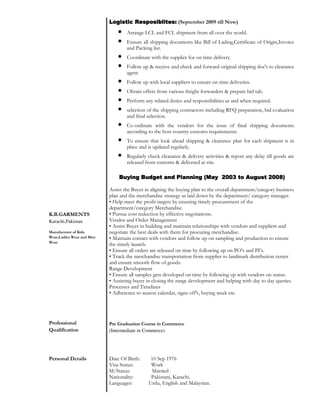 K.B.GARMENTS
Karachi,Pakistan.
Manufacturer of Kids
Wear,Ladies Wear and Men
Wear
Logistic Resposiblites:Logistic Resposiblites:Logistic Resposiblites:Logistic Resposiblites: (September 2009 till Now)
• Arrange LCL and FCL shipment from all over the world.
• Ensure all shipping documents like Bill of Lading,Certificate of Origin,Invoice
and Packing list.
• Coordinate with the supplier for on time delivery.
• Follow up & receive and check and forward original shipping doc's to clearance
agent
• Follow up with local suppliers to ensure on time deliveries.
• Obtain offers from various freight forwarders & prepare bid tab.
• Perform any related duties and responsibilities as and when required.
• selection of the shipping contractors including RFQ preparation, bid evaluation
and final selection.
• Co-ordinate with the vendors for the issue of final shipping documents
according to the host country customs requirements.
• To ensure that look ahead shipping & clearance plan for each shipment is in
place and is updated regularly.
• Regularly check clearance & delivery activities & report any delay till goods are
released from customs & delivered at site.
Buying Budget and Planning (May 2003 to August 2008Buying Budget and Planning (May 2003 to August 2008Buying Budget and Planning (May 2003 to August 2008Buying Budget and Planning (May 2003 to August 2008))))
Assist the Buyer in aligning the buying plan to the overall department/category business
plan and the merchandise strategy as laid down by the department/ category manager.
• Help meet the profit targets by ensuring timely procurement of the
department/category Merchandise.
• Pursue cost reduction by effective negotiations.
Vendor and Order Management
• Assist Buyer in building and maintain relationships with vendors and suppliers and
negotiate the best deals with them for procuring merchandise.
• Maintain contact with vendors and follow up on sampling and production to ensure
the timely launch.
• Ensure all orders are released on time by following up on PO’s and PI’s.
• Track the merchandise transportation from supplier to landmark distribution center
and ensure smooth flow of goods.
Range Development
• Ensure all samples gets developed on time by following up with vendors on status.
• Assisting buyer in closing the range development and helping with day to day queries.
Processes and Timelines
• Adherence to season calendar, signs off's, buying week etc.
Professional
Qualification
Pre Graduation Course in Commerce
(Intermediate in Commerce)
Personal Details Date Of Birth: 10 Sep 1976
Visa Status: Work
M/Status: Married
Nationality: Pakistani, Karachi.
Languages: Urdu, English and Malaysian.
 