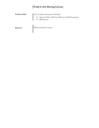 Valid U.A.E Driving License
Proficient Skills I have excellent command on followings:
• Microsoft Office (MS Word, MS Excel and MS Powerpoint)
• ERP Gateway
Reference Will be furnished on request.
 