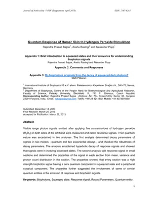 Journal of Nonlocality Vol IV (Supplement, April 2015) ISSN: 2167-6283
1
Quantum Response of Human Skin to Hydrogen Peroxide Stimulation
Rajendra Prasad Bajpai
1
, Anshu Rastogi
2
and Alexander Popp
1
Appendix 1: Brief introduction to squeezed states and their relevance for understanding
biophoton signals
Rajendra Prasad Bajpai, Anshu Rastogi and Alexander Popp
Appendix 2: Comments and Responses
Appendix 3: Do biophotons originate from the decay of squeezed dark photons?
Matti Pitkanen
1
International Institute of Biophysics IIB e.V. ehem. Raketenstation Kapellener Straβe o.N., D41472, Neuss,
Germany
2
Department of Biophysics, Centre of the Region Haná for Biotechnological and Agricultural Research,
Faculty of Science, Palacký University, Šlechtitelů 11, 783 71 Olomouc, Czech Republic
Corresponding Author: Rajendra Prasad Bajpai Address: A2-1704, UniworldCity Sector 30, Gurgaon
22001 Haryana, India. Email: rpbajpai@gmail.com Tel(R): +91124 4241892 Mobile: +91 8373970360
Submitted: December 18, 2014
Final Revision: March 25, 2015
Accepted for Publication: March 27, 2015
Abstract
Visible range photon signals emitted after applying five concentrations of hydrogen peroxide
(H2O2) on both sides of the left hand were measured and called response signals. Their quantum
nature was ascertained in two analyses. The first analysis determined decay parameters of
signals in two models - quantum and two exponential decays - and checked the robustness of
decay parameters. The analysis established hyperbolic decay of response signals and showed
that signals were in evolving squeezed states. The second analysis split response signal in small
sections and determined the properties of the signal in each section from mean, variance and
photon count distribution in the section. The properties showed that every section was a high
strength biophoton signal having a core quantum component in squeezed state and a peripheral
classical component. The properties further suggested the involvement of same or similar
quantum entities in the emission of response and biophoton signals.
Keywords: Biophotons, Squeezed state, Response signal, Robust Parameters, Quantum entity.
 