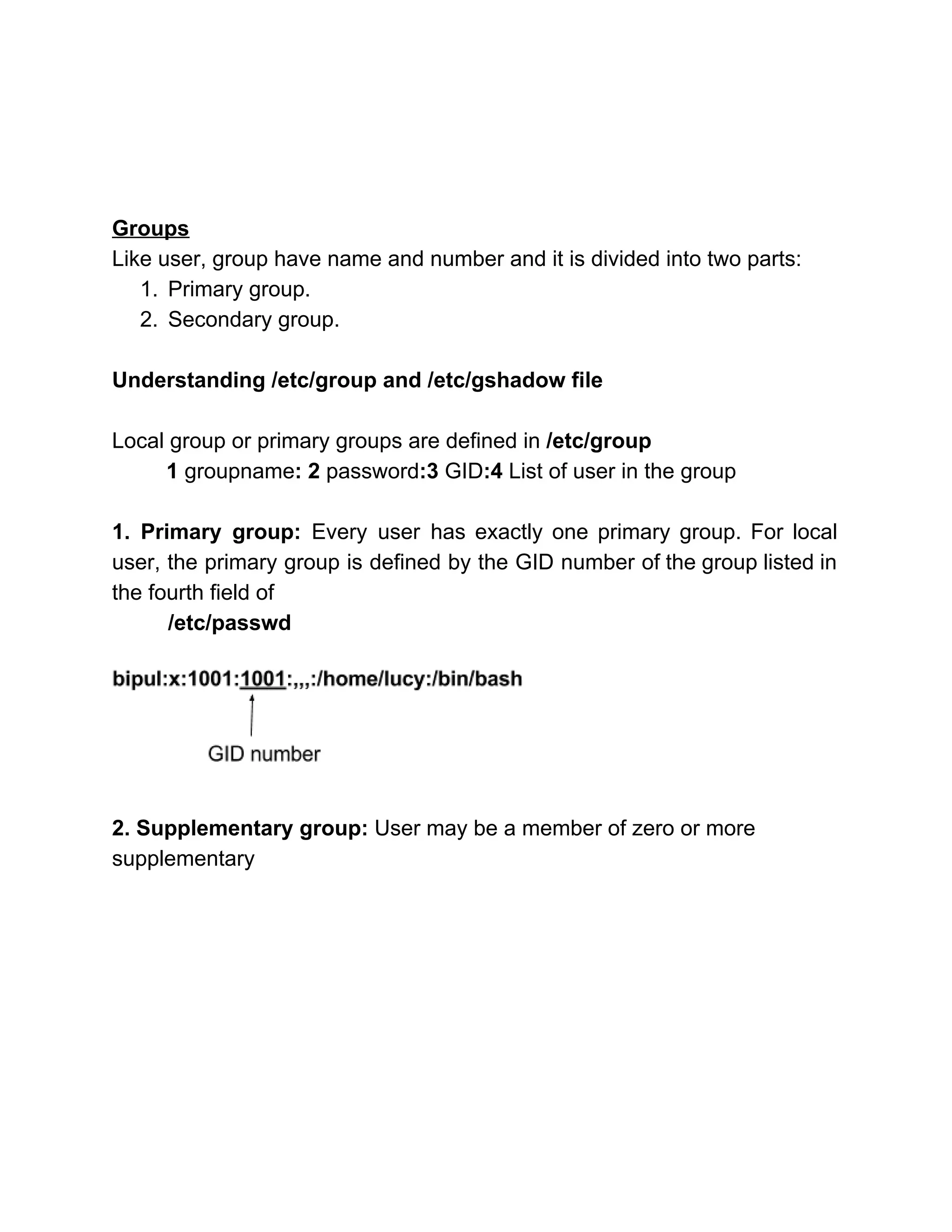  
 
 
 
Groups  
Like user, group have name and number and it is divided into two parts: 
1. Primary group. 
2. Secondary group. 
 
Understanding /etc/group and /etc/gshadow file 
 
Local group or primary groups are defined in ​/etc/group  
         1​ groupname​: 2 ​password​:3 ​GID​:4 ​List of user in the group 
 
1. Primary group: Every user has exactly one primary group. For local                       
user, the primary group is defined by the GID number of the group listed in                             
the fourth field of  
/etc/passwd 
  
2. Supplementary group:​ User may be a member of zero or more 
supplementary   
 