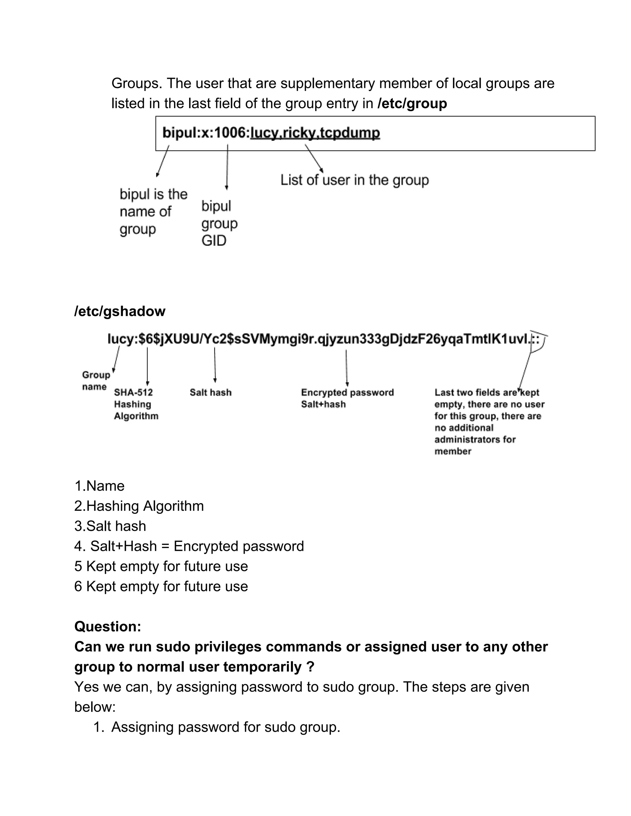 Groups. The user that are supplementary member of local groups are 
listed in the last field of the group entry in ​/etc/group
 
 
 
 
/etc/gshadow 
 
 
1.Name 
2.Hashing Algorithm 
3.Salt hash 
4. Salt+Hash = Encrypted password 
5 Kept empty for future use 
6 Kept empty for future use 
 
Question: 
Can we run sudo privileges commands or assigned user to any other 
group to normal user temporarily ? 
Yes we can, by assigning password to sudo group. The steps are given 
below: 
1. Assigning password for sudo group. 
 
