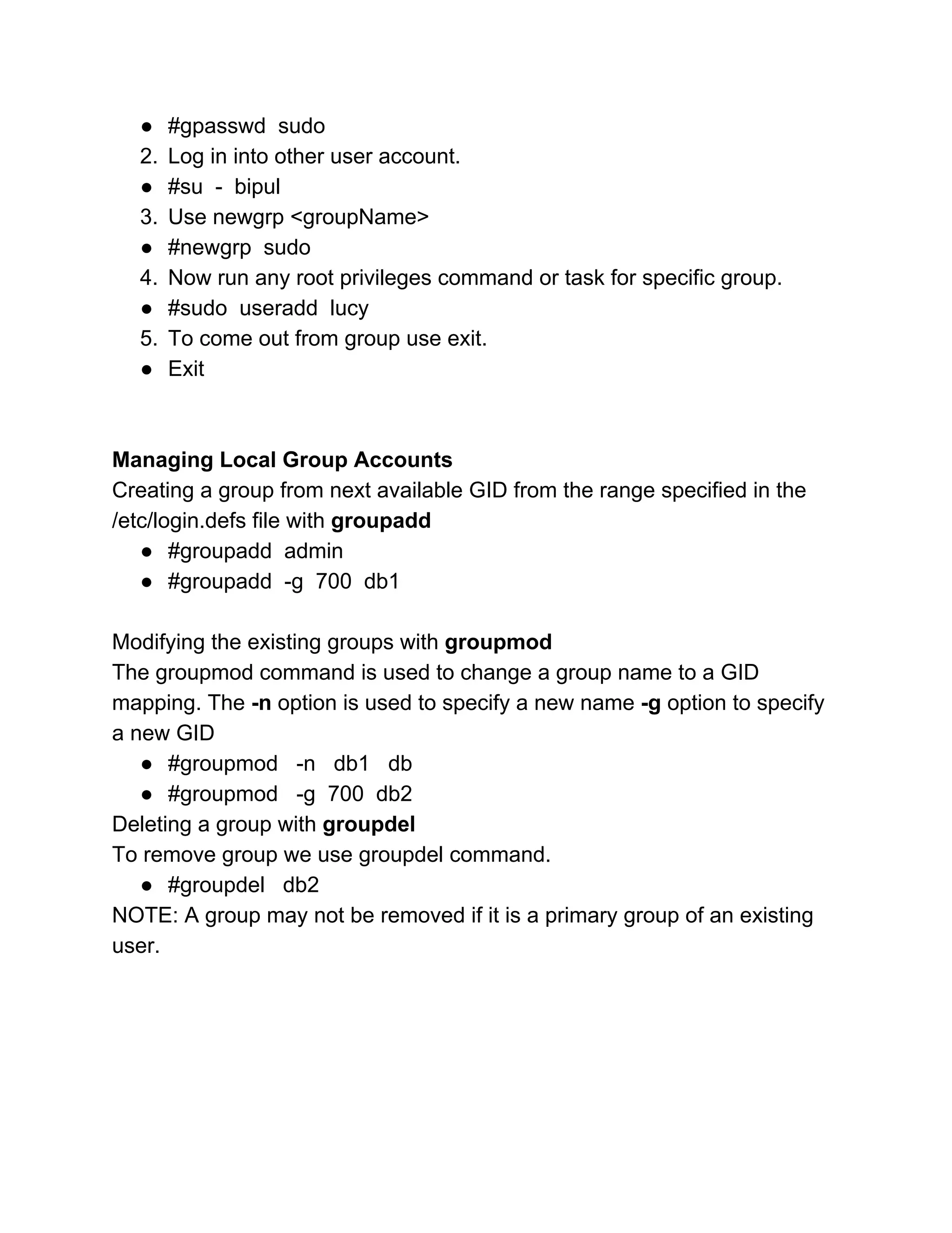 ● #gpasswd  sudo 
2. Log in into other user account. 
● #su  ­  bipul 
3. Use newgrp <groupName> 
● #newgrp  sudo 
4. Now run any root privileges command or task for specific group. 
● #sudo  useradd  lucy 
5. To come out from group use exit. 
● Exit 
 
 
Managing Local Group Accounts 
Creating a group from next available GID from the range specified in the 
/etc/login.defs file with ​groupadd 
● #groupadd  admin 
● #groupadd  ­g  700  db1 
 
Modifying the existing groups with ​groupmod 
The groupmod command is used to change a group name to a GID 
mapping. The ​­n​ option is used to specify a new name ​­g​ option to specify 
a new GID 
● #groupmod   ­n   db1   db 
● #groupmod   ­g  700  db2  
Deleting a group with ​groupdel 
To remove group we use groupdel command.  
● #groupdel   db2 
NOTE: A group may not be removed if it is a primary group of an existing 
user. 
 