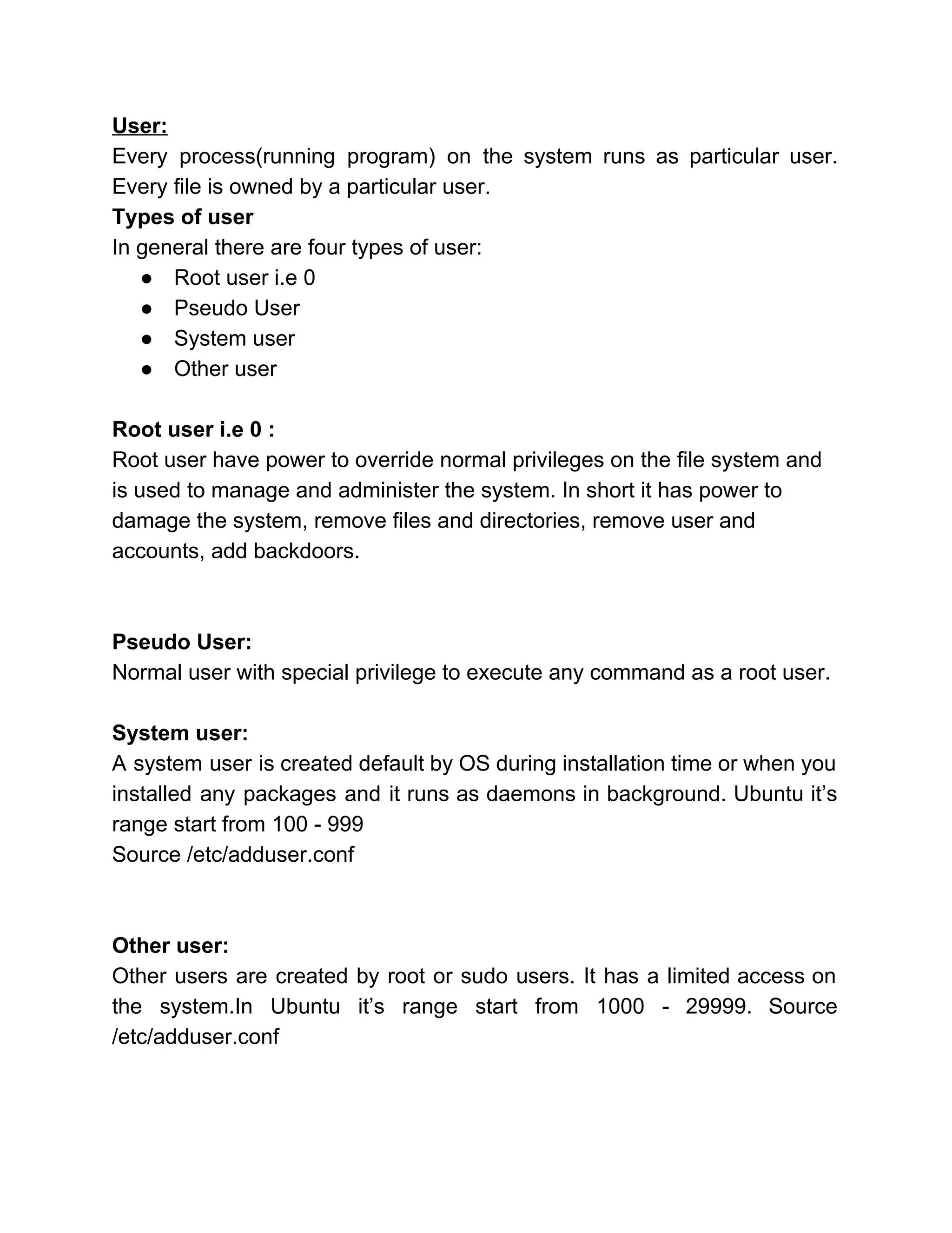 User: 
Every process(running program) on the system runs as particular user.                   
Every file is owned by a particular user. 
Types of user 
In general there are four types of user: 
●  Root user i.e 0 
●  Pseudo User 
●  System user  
●  Other user 
 
Root user i.e 0 :  
Root user have power to override normal privileges on the file system and 
is used to manage and administer the system. In short it has power to 
damage the system, remove files and directories, remove user and 
accounts, add backdoors. 
 
 
Pseudo User: 
Normal user with special privilege to execute any command as a root user. 
 
System user: 
A system user is created default by OS during installation time or when you                           
installed any packages and it runs as daemons in background. Ubuntu it’s                       
range start from 100 ­ 999 
Source /etc/adduser.conf 
 
 
Other user: 
Other users are created by root or sudo users. It has a limited access on                             
the system.In Ubuntu it’s range start from 1000 ­ 29999. Source                     
/etc/adduser.conf 
 
 
 