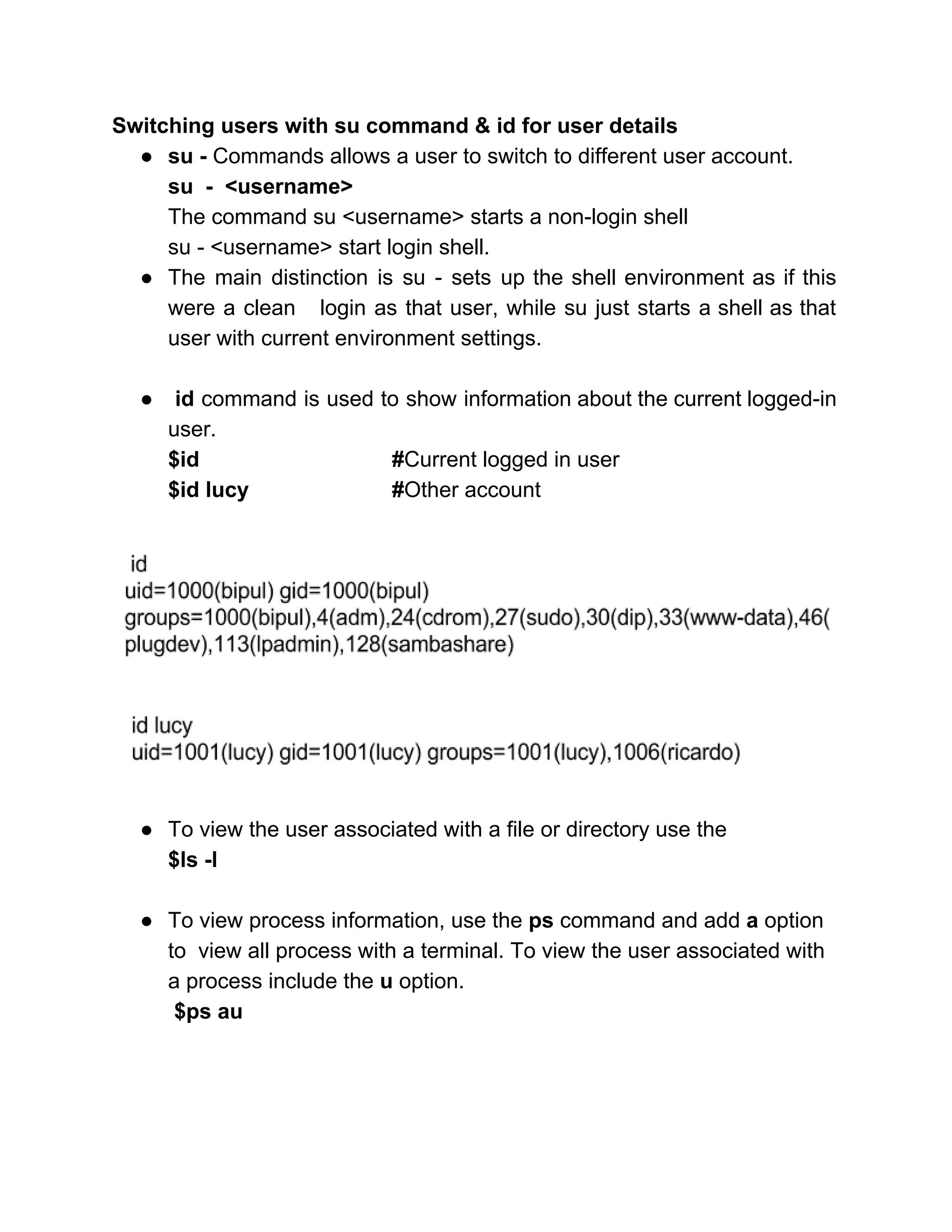 Switching users with su command & id for user details 
● su ­ ​Commands allows a user to switch to different user account. 
su  ­  <username> 
The command su <username> starts a non­login shell 
su ­ <username> start login shell. 
● The main distinction is su ­ sets up the shell environment as if this                           
were a clean login as that user, while su just starts a shell as that                             
user with current environment settings. 
 
● ​id ​command is used to show information about the current logged­in                       
user. 
$id  #​Current logged in user 
$id lucy #​Other account 
 
 
 
● To view the user associated with a file or directory use the 
$ls ­l 
 
● To view process information, use the​ ps​ command and add ​a ​option 
to  view all process with a terminal. To view the user associated with 
a process include the ​u​ option. 
 $ps au 
 
 
 
 