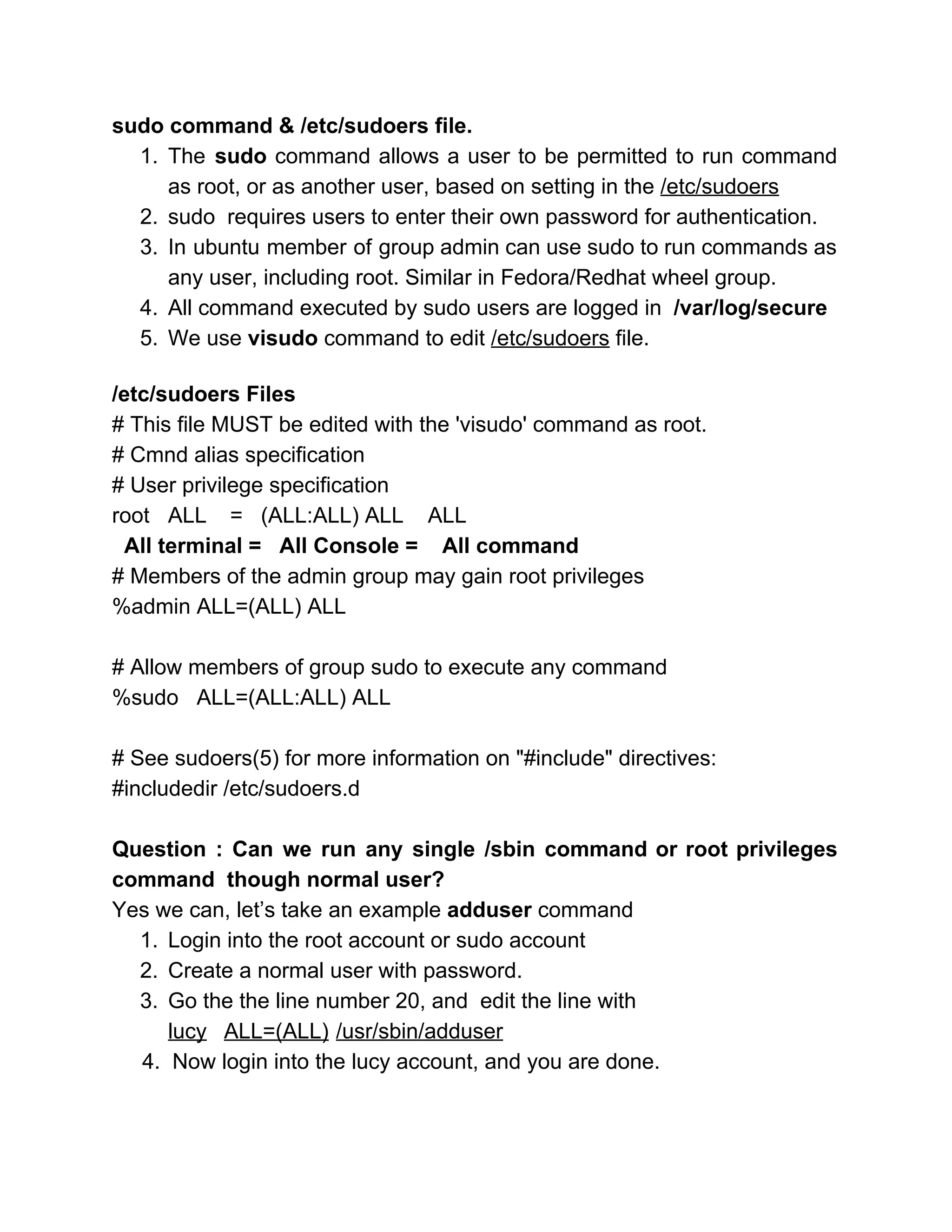 sudo command & /etc/sudoers file. 
1. The ​sudo ​command allows a user to be permitted to run command                       
as root, or as another user, based on setting in the ​/etc/sudoers 
2. sudo  requires users to enter their own password for authentication. 
3. In ubuntu member of group admin can use sudo to run commands as                         
any user, including root. Similar in Fedora/Redhat wheel group. 
4. All command executed by sudo users are logged in ​ /var/log/secure 
5. We use ​visudo ​command to edit ​/etc/sudoers​ file. 
 
/etc/sudoers Files 
# This file MUST be edited with the 'visudo' command as root. 
# Cmnd alias specification 
# User privilege specification 
root ALL  =   (ALL:ALL) ALL    ALL 
  All terminal =   All Console =    All command 
# Members of the admin group may gain root privileges 
%admin ALL=(ALL) ALL 
 
# Allow members of group sudo to execute any command 
%sudo   ALL=(ALL:ALL) ALL 
    
# See sudoers(5) for more information on "#include" directives: 
#includedir /etc/sudoers.d 
 
Question : Can we run any single /sbin command or root privileges                       
command  though normal user? 
Yes we can, let’s take an example ​adduser ​command 
1. Login into the root account or sudo account 
2. Create a normal user with password. 
3. Go the the line number 20, and  edit the line with  
lucy ALL=(ALL) /usr/sbin/adduser  
     4.  Now login into the lucy account, and you are done. 
 
 