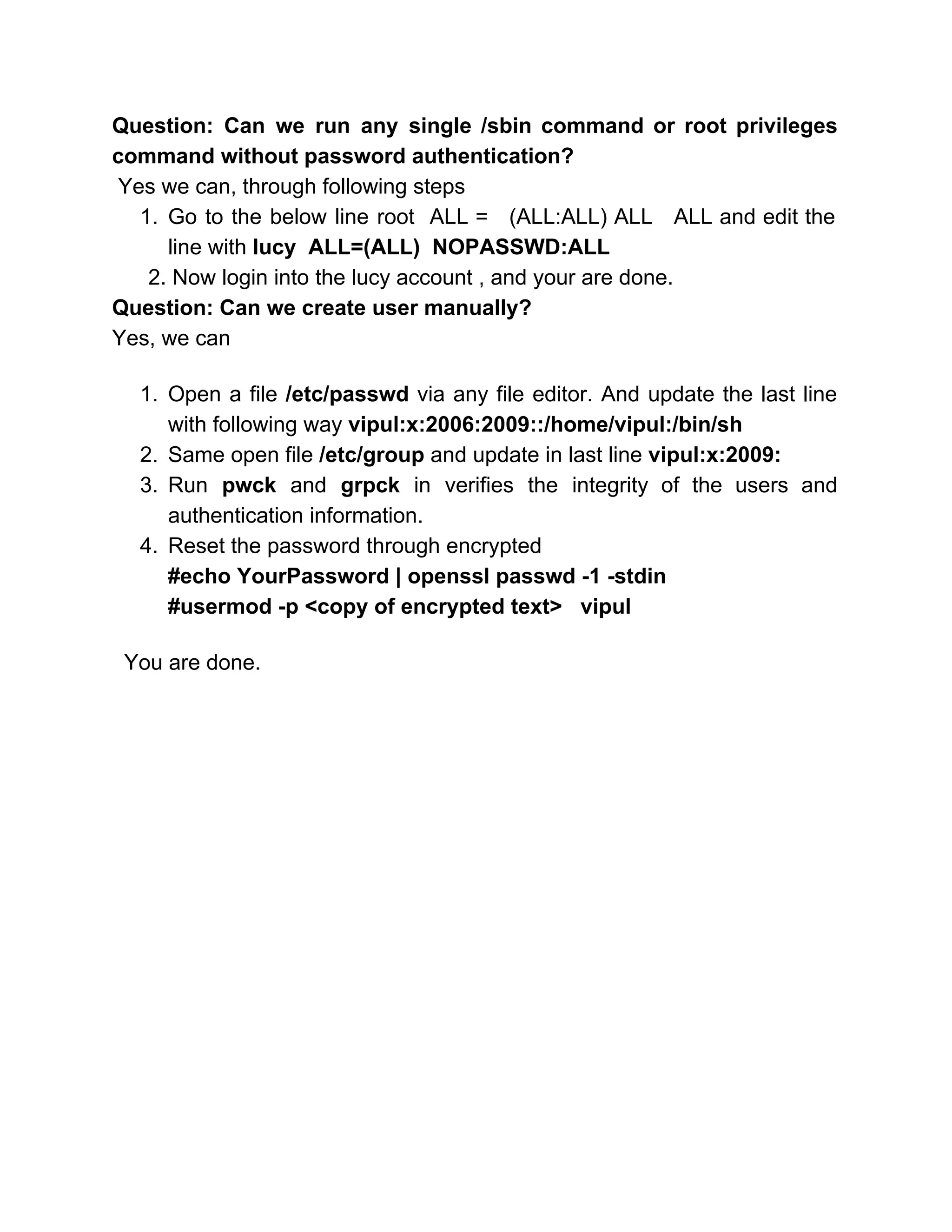 Question: Can we run any single /sbin command or root privileges                     
command without password authentication? 
 ​Yes we can, through following steps 
1. Go to the below line root ALL = (ALL:ALL) ALL ALL and edit the                           
line with ​lucy  ALL=(ALL)  NOPASSWD:ALL 
      2. Now login into the lucy account , and your are done. 
Question: Can we create user manually? 
Yes, we can 
 
1. Open a file ​/etc/passwd via any file editor. And update the last line                         
with following way​ vipul:x:2006:2009::/home/vipul:/bin/sh 
2. Same open file ​/etc/group​ and update in last line ​vipul:x:2009: 
3. Run ​pwck ​and ​grpck ​in ​verifies the integrity of the users and                       
authentication information. 
4. Reset the password through encrypted  
#echo YourPassword | openssl passwd ­1 ­stdin 
#usermod ­p <copy of encrypted text>   vipul 
 
  You are done. 
 
 
 
 
 
 
 
 
 
 
 
 
 
 
 
 
 
 