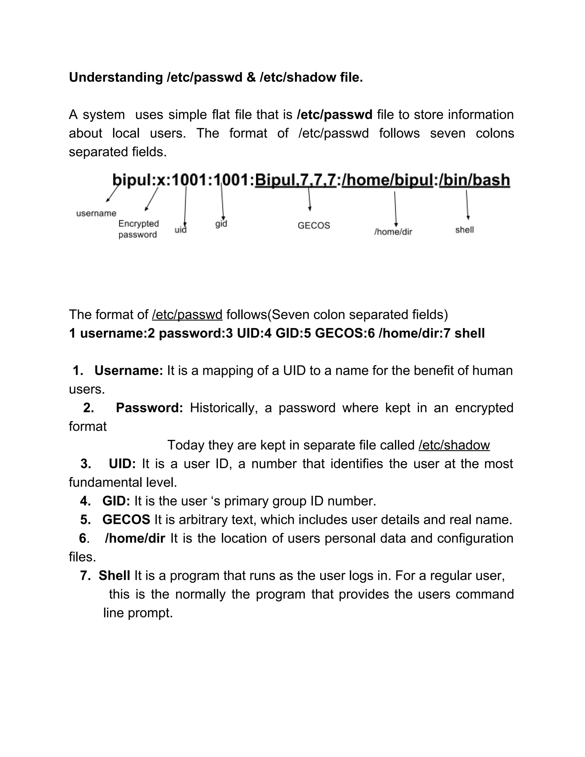 Understanding /etc/passwd & /etc/shadow file. 
 
A system uses simple flat file that is ​/etc/passwd file to store information                         
about local users. The format of /etc/passwd follows seven colons                   
separated fields. 
 
 
 
The format of ​/etc/passwd​ follows(Seven colon separated fields) 
1 username:2 password:3 UID:4 GID:5 GECOS:6 /home/dir:7 shell 
 
1. Username: ​It is a mapping of a UID to a name for the benefit of human                                   
users. 
2. Password: ​Historically, a password where kept in an encrypted                     
format 
        Today they are kept in separate file called ​/etc/shadow 
3. UID: ​It is a user ID, a number that identifies the user at the most                                 
fundamental level. 
  ​ 4.   GID:​ It is the user ‘s primary group ID number. 
   5.   GECOS ​It is arbitrary text, which includes user details and real name. 
​6​. /home/dir ​It is the location of users personal data and configuration                           
files.  
   ​7.  Shell ​It is a program that runs as the user logs in. For a regular user, 
this is the normally the program that provides the users command                       
line prompt. 
 
 
 
 
 