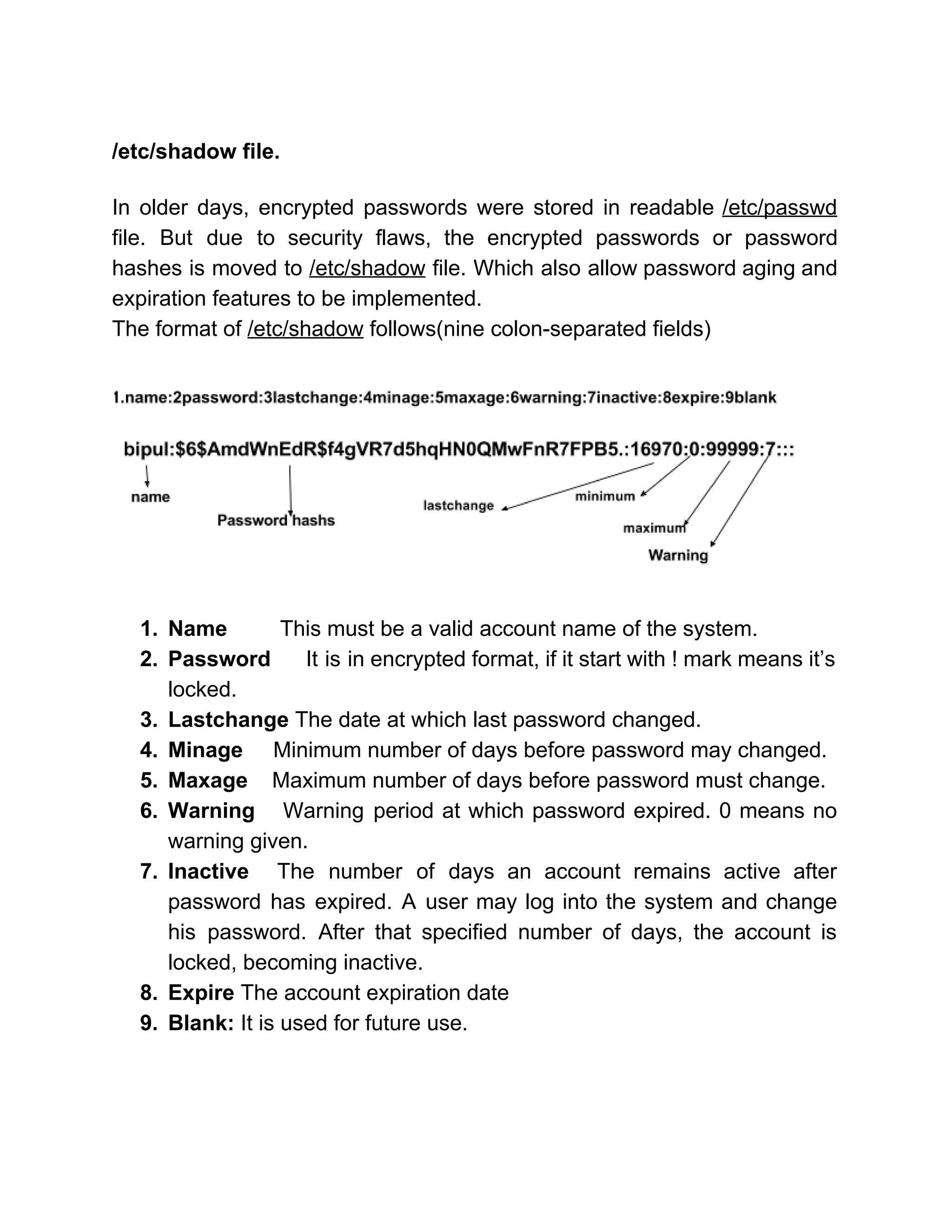  
/etc/shadow file. 
 
In older days, encrypted passwords were stored in readable ​/etc/passwd                   
file. But due to security flaws, the encrypted passwords or password                     
hashes is moved to ​/etc/shadow file. Which also allow password aging and                       
expiration features to be implemented. 
The format of ​/etc/shadow​ follows(nine colon­separated fields) 
 
 
1. Name  This must be a valid account name of the system. 
2. Password ​It is in encrypted format, if it start with ! mark means it’s                           
locked. 
3. Lastchange ​The date at which last password changed. 
4. Minage     ​Minimum number of days before password may changed. 
5. Maxage    ​Maximum number of days before password must change. 
6. Warning ​Warning period at which password expired. 0 means no                   
warning given.  
7. Inactive The number of days an account remains active after                   
password has expired. A user may log into the system and change                       
his password. After that specified number of days, the account is                     
locked, becoming inactive. 
8. Expire ​The account expiration date 
9. Blank: ​It is used for future use. 
 
 
 