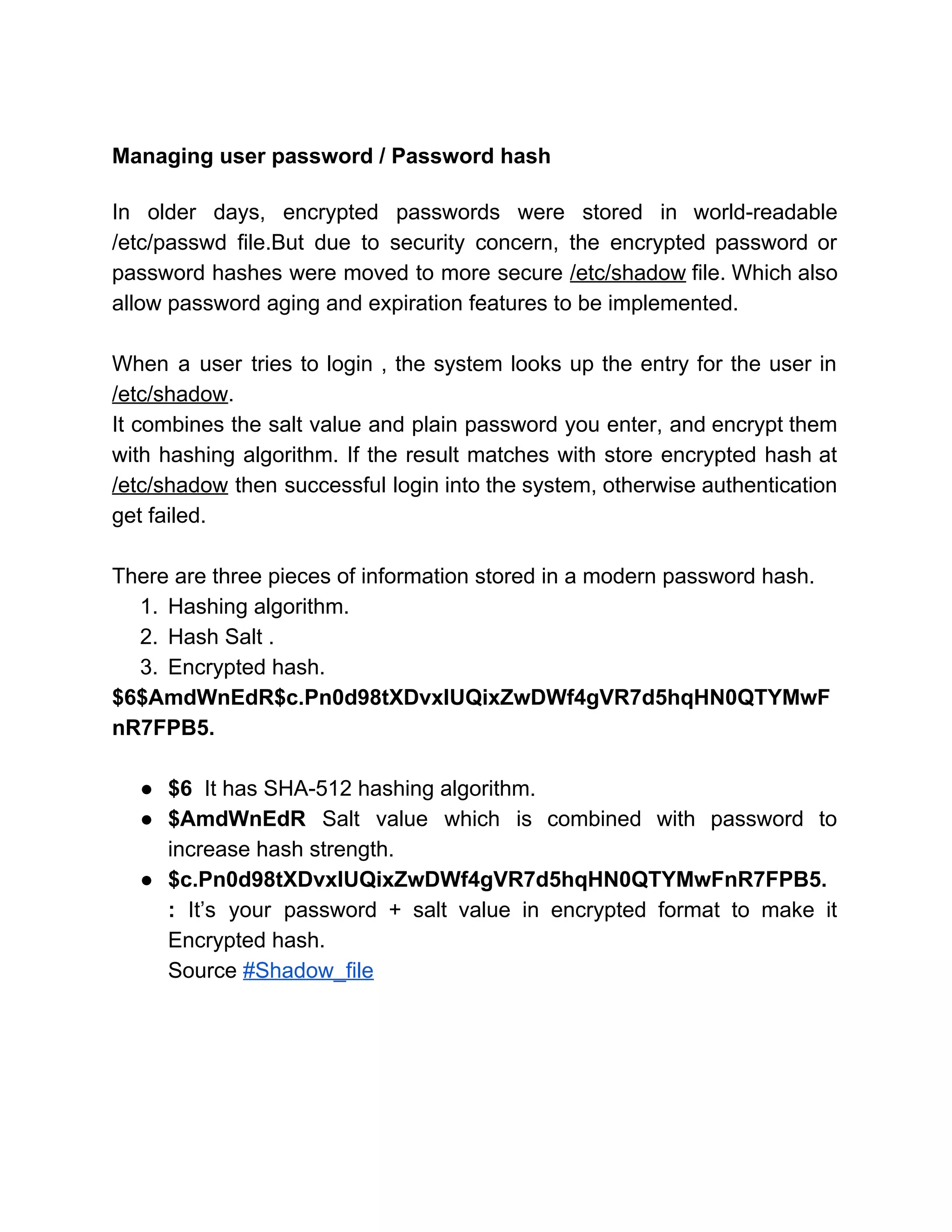  
Managing user password / Password hash 
 
In older days, encrypted passwords were stored in world­readable                 
/etc/passwd file.But due to security concern, the encrypted password or                   
password hashes were moved to more secure ​/etc/shadow file. Which also                     
allow password aging and expiration features to be implemented. 
 
When a user tries to login , the system looks up the entry for the user in                                 
/etc/shadow​. 
It combines the salt value and plain password you enter, and encrypt them                         
with hashing algorithm. If the result matches with store encrypted hash at                       
/etc/shadow then successful login into the system, otherwise authentication                 
get failed. 
 
There are three pieces of information stored in a modern password hash. 
1. Hashing algorithm. 
2. Hash Salt . 
3. Encrypted hash. 
$6$AmdWnEdR$c.Pn0d98tXDvxIUQixZwDWf4gVR7d5hqHN0QTYMwF
nR7FPB5. 
 
● $6  ​It has SHA­512 hashing algorithm. 
● $AmdWnEdR ​Salt value which is combined with password to                 
increase hash strength. 
● $c.Pn0d98tXDvxIUQixZwDWf4gVR7d5hqHN0QTYMwFnR7FPB5. 
: ​It’s your password + salt value in encrypted format to make it                         
Encrypted hash. 
Source ​#Shadow_file 
 
 
 
 
 
 