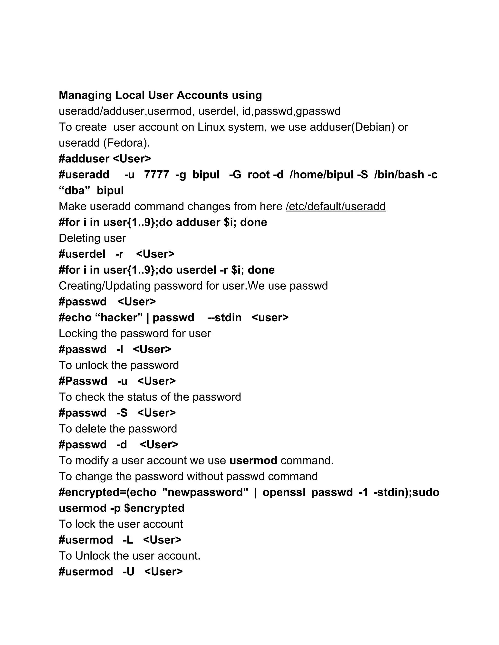  
 
Managing Local User Accounts using 
useradd/adduser,usermod, userdel, id,passwd,gpasswd 
To create  user account on Linux system, we use adduser(Debian) or 
useradd (Fedora).  
#adduser <User> 
#useradd ­u 7777 ­g bipul ­G root ­d /home/bipul ­S /bin/bash ­c                       
“dba”  bipul 
Make useradd command changes from here ​/etc/default/useradd 
#for i in user{1..9};do adduser $i; done 
Deleting user 
#userdel   ­r    <User> 
#for i in user{1..9};do userdel ­r $i; done 
Creating/Updating password for user.We use passwd 
#passwd  <User> 
#echo “hacker” | passwd    ­­stdin   <user> 
Locking the password for user 
#passwd   ­l   <User> 
To unlock the password 
#Passwd   ­u   <User> 
To check the status of the password 
#passwd   ­S   <User> 
To delete the password 
#passwd   ­d    <User> 
To modify a user account we use ​usermod​ command. 
To change the password without passwd command 
#encrypted=(echo "newpassword" | openssl passwd ­1 ­stdin);sudo             
usermod ­p $encrypted 
To lock the user account 
#usermod   ­L   <User> 
To Unlock the user account. 
#usermod   ­U   <User> 
 