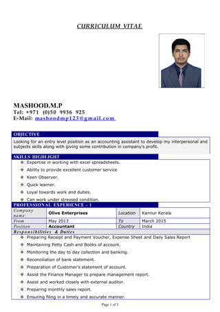 CURRICULUM VITAE
MASHOOD.M.P
Tel: +971 (0)50 9936 925
E-Mail: mashoodmp123 @ g m ail.com
OBJECTIVE
Looking for an entry level position as an accounting assistant to develop my interpersonal and
subjects skills along with giving some contribution in company’s profit.
SKILLS HIGHLIGHT
 Expertise in working with excel spreadsheets.
 Ability to provide excellent customer service
 Keen Observer.
 Quick learner.
 Loyal towards work and duties.
 Can work under stressed condition.
PROFESSIONAL EXPERIENCE - 1
Company
name
Olive Enterprises Location Kannur Kerala
From May 2013 To March 2015
Position Accountant Country India
Respo n si bilitie s & Duties
 Preparing Receipt and Payment Voucher, Expense Sheet and Daily Sales Report
 Maintaining Petty Cash and Books of account.
 Monitoring the day to day collection and banking.
 Reconciliation of bank statement.
 Preparation of Customer’s statement of account.
 Assist the Finance Manager to prepare management report.
 Assist and worked closely with external auditor.
 Preparing monthly sales report.
 Ensuring filing in a timely and accurate manner.
Page 1 of 3
 