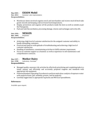 May 2005 – EXXON Mobil
Nov. 2011 Customer sales representative
Responsibilities:
 Warehouse duties involved organize stock and merchandize and receive stock & Stock take
goods inwards and keeping a tab on frozen food temperatures.
 Display promotions and organize all the products inside the store as well as outside as per
the Planograms.
 Fuel and Cash Reconciliation, processing damage, returns and exchanges and write offs.
Feb. 1999 – NEXGEN
Mar. 2005 Proprietor
Responsibilities:
 Achieving a high level of customer satisfaction for the assigned customer and ability to
handle demanding customers.
 Practicaland hand on withaptitude of troubleshooting and achieving a high level of
customer satisfaction.
 Handling of installation, commissioning activities to fulfillcustomer requirement.
 Focus on customer support as a business as wellas experience to sell maintenance and
comprehensive contracts.
May 1997 – Mother Dairy
Dec. 1998 Laboratory Assistant
Responsibilities:
 Managed quality assurance lab activities by effectively prioritizing and completing tasks in a
timely manner and efficiently and accurately prepared reagents and standards with
appropriate lab equipment.
 FollowedStandard Operating Proceduresto perform meticulous analysis of exposure water
with analytical tests. (pH, solubility,protein, and fat analysis)
 Carefully logged data in appropriate log books and MS Excel spreadsheets.
References:-
Available upon request.
 