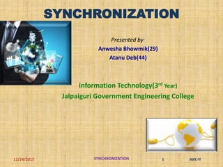 SYNCHRONIZATION
Presented by:
Anwesha Bhowmik(29)
Atanu Deb(44)
Information Technology(3rd Year)
Jalpaiguri Government Engineering College
11/24/2015 SYNCHRONIZATION 1 JGEC-IT
 