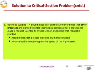 Solution to Critical-Section Problem(cntd.)
3. Bounded Waiting - A bound must exist on the number of times that other
processes are allowed to enter their critical sections after a process has
made a request to enter its critical section and before that request is
granted
 Assume that each process executes at a nonzero speed
 No assumption concerning relative speed of the N processes
SYNCHRONIZATION 14 JGEC-IT
 