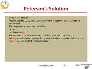 Peterson’s Solution
• Two process solution
• Assume that the LOAD and STORE instructions are atomic; that is, cannot be
interrupted.
• The two processes share two variables:
– int turn;
– Boolean flag[2]
• The variable turn indicates whose turn it is to enter the critical section.
• The flag array is used to indicate if a process is ready to enter the critical section.
flag[i] = true implies that process Pi is ready!
SYNCHRONIZATION 16 JGEC-IT
 